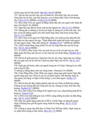 chính cũng như kẻ bất chính. Mat Mt 5:44-45 (BDM)
751. Nếu kẻ thù con đói, hãy cho nó bánh ăn; Nếu khát, hãy cho nó nước
uống.Săn sóc kẻ thù, cảm hoá lòng họ, con sẽ được Đức Chúa Trời thưởng
cho. ChCn 25:21 (BDM) và ChCn 25:22 (BHĐ)
752. Đức Chúa Trời các ngươi là Đấng chiến đấu cho các ngươi như Ngài đã
hứa. Giô Suê23:10; (BDM)
753. Ngài bầy tiệc đãi tôi trước mặt kẻ thù nghịch tôi, Thi Tv 23:5 (BDM)
754. Nhưng tất cả những ai trú ẩn nơi Ngài sẽ mừng rỡ, ca hát mãi mãi. Xin
bảo vệ họ để những người yêu mến danh Ngài được hân hoan trong Ngài.
Thi Tv 5:11 (BDM)
755. Đức Chúa Trời ngươi là Thần Hằng Hữu với cánh tay bao phủ đời đời
bất luận nơi nào ngươi trú ngụ. *Ngài đánh đuổi quân thù trước mặt ngươi,
rồi bảo ngươi rằng: ‘Hãy diệt chúng đi’, PhuDnl 33:27 * (BHĐ) & (BDM)
756. CHÚA hành động công chính Và xét xử công bình cho mọi kẻ bị áp
bức. Thi Tv 103:6 (BDM)
757. Vì CHÚA, Đức Chúa Trời của anh chị em sẽ đi với anh chị em, tiến
đánh quân thù thay anh chị em và cho anh chị em chiến thắng. PhuDnl 20:4
(BDM)
758. Dù tôi đi giữa gian lao, Ngài ban cho tôi sức sống; Ngài đưa tay chống
đỡ cơn giận của các kẻ thù tôi; Cánh tay phải Ngài cứu rỗi tôi. Thi Tv 38:7
(BDM)
759. Ngài gìn giữ bước chân của người trung tín với Ngài, Nhưng kẻ ác chết
mất trong tối tăm.
Vì không ai thắng được nhờ sức riêng mình. 1Samuên 2:9; (BDM)
760. Chúa Hằng Hữu, Chân Thần của ngươi, đang ngự giữa ngươi Ngài đầy
quyền năng giải cứu. Chúa sẽ cực kỳ ưa thích ngươi, tình thương Ngài sẽ
cho ngươi yên lặng và Ngài sẽ hát mừng vì yêu mến ngươi. SoXp 3:17
(BHĐ)
761. Khi kẻ thù nổi dậy chống nghịch anh chị em Chúa sẽ đánh bại chúng.
Chúng từ một hướng đến tấn công anh chị em, nhưng sẽ chạy trốn theo bảy
hướng. PhuDnl 28:7 (BDM)
762. Kìa, Đức Chúa Trời chẳng từ bỏ người trọn vẹn, cũng không giúp đỡ kẻ
hung ác. Giop G 8:20
763. CHÚA mở mắt những kẻ mù; CHÚA nâng những kẻ phải cúi đầu đứng
dậy; Thi Tv 146:8 (BDM)
764. Hãy trao gánh nặng mình cho CHÚA, Chính Ngài sẽ nâng đỡ ngươi.
Ngài sẽ không bao giờ để người công chính bị rúng động. Thi Tv 55:22
(BDM)
765. Chúng ta càng chịu khổ đau vì Chúa Cứu Thế bao nhiêu, Ngài càng an
ủi, phấn khởi chúng ta bấy nhiêu. IICo 2Cr 1:5 (BHĐ)
 