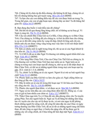 766. Chúng tôi bị chèn ép đủ điều nhưng vẫn không bị đè bẹp, chúng tôi có
bối rối nhưng không bao giờ tuyệt vọng, IICo 2Cr 4:8 (BDM)
767. Ta bảo cho các con những điều này để các con được bình an trong Ta.
Trong thế gian, các con sẽ gặp hoạn nạn; nhưng hãy an tâm! Ta đã thắng thế
gian rồi. GiGa 16:33 (BDM)
R. Bạn đang đau buồn vì một điều nào đó chăng?
768. Dù khi tôi đi qua thung lũng bóng chết, tôi sẽ không sợ tai hoạ gì. Vì
Ngài ở cùng tôi, Thi Tv 23:4 (BDM)
769. Cầu xin chính Đức Chúa Giê-su Cơ Đốc, Chúa chúng ta và Đức Chúa
Trời, Cha chúng ta, là Đấng đã yêu chúng ta, và bởi ân điển ban cho chúng
ta sự an ủi đời đời cùng niềm hy vọng tốt đẹp, khích lệ lòng anh chị em,
khiến anh chị em được vững vàng trong mọi việc làm và lời nói thiện lành!
IITe 2Tx 2:16 (HĐBTT)
770. Khi có nhiều mối lo nghĩ trong lòng tôi, thì sự an ủi của Ngài khích lệ
tâm hồn tôi. Thi Tv 94:19 (BDM)
771. Vì CHÚA đã an ủi dân Ngài Và thương xót những người khốn khổ của
Ngài. EsIs 49:13 (BDM)
772. Chúc tụng Đức Chúa Trời, Cha của Chúa Cứu Thế Giê-su chúng ta, là
Cha thương xót và Đức Chúa Trời ban mọi niềm an ủi. Ngài luôn an ủi
chúng ta trong mọi cơn hoạn nạn để chúng ta, nhờ sự an ủi đã nhận được từ
Đức Chúa Trời, có thể an ủi những người khác trong mọi cơn hoạn nạn họ
gặp. 2Cô -rinh-tô 1:3-4; (BDM)
773. Ta, chính Ta là Đấng an ủi các ngươi. Ngươi là ai mà sợ loài người hay
chết? EsIs 51:12 (BDM)
774. Phước lành của Đức Giê-hô-va làm cho giàu có; Ngài chẳng thêm sự
đau lòng gì lẫn vào. ChCn 10:22
775. Đây là niềm an ủi của tôi trong khi hoạn nạn Vì lời hứa của Chúa ban
sức sống cho tôi. Thi Tv 119:50 (BDM)
776. Phước cho người than khóc, vì sẽ được an ủi. Mat Mt 5:4 (BDM)
777. Ngay cả tóc trên đầu các con cũng được đếm hết rồi. Đừng sợ, vì các
con có giá trị hơn nhiều con chim sẻ. LuLc 12:7 (HĐBTT)
778. Thần Chúa ngự trên Ta vì Chúa đã xức dầu phong chức cho Ta truyền
giảng Phúc Âm cho người hiền từ. Ngài sai Ta đi băng bó những tấm lòng
tan vỡ, tuyên cáo cho các nô lệ được tự do, và mở cửa ngục tù để phóng
thích những người bị xiềng xích, để công bố năm đặc ân của Chúa và ngày
tưởng thưởng của Đức Chúa Trời, để an ủi tất cả những người tang chế khóc
than, để nức lòng ca ngợi thay vì buồn rầu nặng trĩu, để họ được gọi là
những cây sồi công chính, do Chúa trồng để làm đẹp mặt Ngài. EsIs 61:1-3
(BHĐ)
 