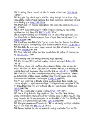 779. Ta không để các con mồ côi đâu, Ta sẽ đến với các con. GiGa 14:18
(HĐBTT)
780. Bấy giờ, ông hẳn sẽ ngước mắt lên không tì vít gì, thật sẽ được vững
vàng, chẳng sợ chi; Ông sẽ quên các điều hoạn nạn mình, và nhớ đến nó như
nước đã chảy qua. Giop G 11:15-16
781. Đức Chúa Trời của các ngươi phán: Hãy an ủi, hãy an ủi dân Ta. EsIs
40:1 (BDM)
782. CHÚA ở gần những người có tấm lòng đau thương, và cứu những
người có tâm linh thống hối. Thi Tv 34:18 (BDM)
783. Chúng ta biết rằng mọi sự hiệp lại làm ích cho những người yêu kính
Đức Chúa Trời, tức là những người được kêu gọi theo mục đích của Ngài.
RoRm 8:28 (BDM)
784. Của lễ đẹp lòng Đức Chúa Trời, ấy là tâm thần đau thương: Đức Chúa
Trời ôi! Lòng đau thương thống hối Chúa không khinh dể đâu. Thi Tv 51:17
785. Đây là kẻ Ta xem trọng: Người nhu mì, tâm thần hối cải và run sợ vì lời
Ta phán. EsIs 66:2 (BDM)
786. Ngài chữa lành những tấm lòng tan vỡ, băng bó những vết thương của
họ. Thi Tv 147:3 (BDM)
S. Bạn thường cảm thấy không thoả đáng hoặc ngã lòng?
787. Chỉ ở trong CHÚA mới có sự công chính và sức mạnh. EsIs 45:24
(BHĐ)
788. Nhờ sự phong phú của Ngài, chúng ta được hết ân phúc nầy đến ân
phúc khác.Thật vậy, Kinh Luật được ban hành qua Môi-se, còn ân sủng và
chân lý được hình thành qua Chúa Cứu Thế Giê-su. GiGa 1:16-17 (BDM)
789. Nhờ Đức Chúa Trời, anh chị em được sống trong Chúa Cứu Thế Giê-
xu, là hiện thân sự khôn ngoan của Đức Chúa Trời, là Nguồn công chính,
thánh thiện và cứu chuộc của chúng ta, ICo1Cr 1:30 (BHĐ)
790. Vì một con trẻ đã ra đời cho chúng ta, chúng ta đã được ban cho một
con trai. Quyền cai trị sẽ ở trên vai Ngài, Tên Ngài sẽ được xưng là Cố Vấn
Kỳ Diệu, Đức Chúa Trời Quyền Năng, Cha Đời Đời, Hoàng Tử Bình An.
EsIs 9:5 (BDM)
791. Vì Ta sống thì các con cũng sẽ sống. GiGa 14:19 (BDM)
792. Tôi bị đóng đinh vào thập tự giá với Chúa Cứu Thế. Nay tôi sống,
không còn là tôi nữa nhưng Chúa Cứu Thế sống trong tôi. Hiện nay, tôi sống
trong thân xác, tức là sống trong đức tin nơi Con Đức Chúa Trời, là Đấng đã
yêu tôi và hiến chính mình Ngài vì tôi. GaGl 2:20 (BDM)
793. Hãy giao phó đường lối mình cho CHÚA, và tin cậy nơi Ngài, thì chính
Ngài sẽ làm thành tựu. Thi Tv 37:5 (BDM)
794. Do đó, Ngài có thể cứu rỗi hoàn toàn những người nhờ Ngài mà đến
 