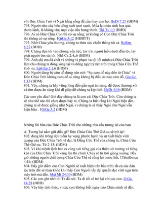 với Đức Chúa Trời vì Ngài hằng sống để cầu thay cho họ. HeDt 7:25 (BDM)
795. Người như cây bên dòng suối tươi xanh, Mùa lại mùa sinh hoa quả
thơm lành, lá không tàn; mọi việc đều hưng thịnh. Thi Tv 1:3 (BHĐ)
796. Ai có Đức Chúa Con thì có sự sống; ai không có Con Đức Chúa Trời
thì không có sự sống. 1GiGa 5:12 (HĐBTT)
797. Nhờ Chúa yêu thương, chúng ta thừa sức chiến thắng tất cả. RoRm
8:37 (BHĐ)
798. Chàng đưa tôi vào phòng yến tiệc, tay trái người luồn dưới đầu tôi, tay
phải người ôm sát tôi. Nhã Ca 2:4;,6 (BDM)
799. Anh chị em đã chết vì những vi phạm và tội lỗi mình;và Đức Chúa Trời
làm cho chúng ta đồng sống lại và đồng ngự trị trên trời trong Chúa Cứu Thế
Giê- su, Eph Ep 2:1,6 (BDM)
800. Người đang bị cám dỗ đừng nên nói: “Sự cám dỗ này đến từ Chúa” vì
Đức Chúa Trời không cám dỗ ai cũng không bị điều ác nào cám dỗ. Gia Gc
1:13 (BDM)
801. Vậy, chúng ta hãy vững lòng đến gần ngai ân sủng, để được thương xót
và tìm được ân sủng khả dĩ giúp đỡ chúng ta kịp thời. HeDt 4:16 (BDM)
Các con yêu dấu! Giờ đây chúng ta là con cái Đức Chúa Trời. Còn chúng ta
sẽ như thế nào thì chưa được bày tỏ. Chúng ta biết rằng khi Ngài hiện đến,
chúng ta sẽ được giống như Ngài, vì chúng ta sẽ thấy Ngài như Ngài vẫn
hiện hữu . 1GiGa 3:2 (BDM)
Những lời hứa của Đức Chúa Trời cho những nhu cầu tương lai của bạn
A. Tương lai nắm giữ điều gì? Đức Chúa Cứu Thế Giê-su sẽ trở lại!
802. đang khi trông đợi niềm hy vọng phước hạnh và sự xuất hiện vinh
quang của Đức Chúa Trời vĩ đại, là Đấng Cứu Thế của chúng ta, Chúa Cứu
Thế Giê-su. Tit 2:13; (BDM)
803. Vì khi mệnh lệnh ban ra cùng với tiếng gọi của thiên sứ trưởng và tiếng
kèn của Đức Chúa Trời vang lên thì chính Chúa sẽ từ trời giáng xuống. Bấy
giờ những người chết trong Chúa Cứu Thế sẽ sống lại trước hết, 1Têsalônica
4:16; (BDM)
804. Bấy giờ điềm của Con Người sẽ xuất hiện trên bầu trời; tất cả các dân
tộc trên đất sẽ than khóc khi thấy Con Người lấy đại quyền đại vinh ngự trên
mây trời mà đến. Mat Mt 24:30 (BDM)
805. Các con ghi nhớ lời Ta đã nói: Ta đi rồi sẽ trở lại với các con. GiGa
14:28 (BHĐ)
806. Vậy hãy tỉnh thức, vì các con không biết ngày nào Chúa mình sẽ đến.
 