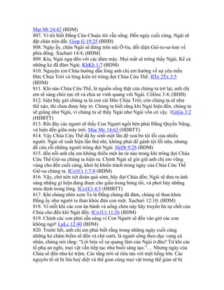Mat Mt 24:42 (BDM)
807. Vì tôi biết Đấng Cứu Chuộc tôi vẫn sống. Đến ngày cuối cùng, Ngài sẽ
đặt chân trên đất. Giop G 19:25 (BHĐ)
808. Ngày ấy, chân Ngài sẽ đứng trên núi Ô-liu, đối diện Giê-ru-sa-lem về
phía đông. Xachari 14:4; (BDM)
809. Kìa, Ngài ngự đến với các đám mây. Mọi mắt sẽ trông thấy Ngài, Kể cả
những kẻ đã đâm Ngài. KhKh 1:7 (BDM)
810. Nguyện xin Chúa hướng dẫn lòng anh chị em hướng về sự yêu mến
Đức Chúa Trời và lòng kiên trì trông đợi Chúa Cứu Thế. IITe 2Tx 3:5
(BDM)
811. Khi nào Chúa Cứu Thế, là nguồn sống thật của chúng ta trở lại, anh chị
em sẽ sáng chói rực rỡ và chia sẻ vinh quang với Ngài. Côlôse 3:4; (BHĐ)
812. hiện bây giờ chúng ta là con cái Đức Chúa Trời; còn chúng ta sẽ như
thế nào, thì chưa được bày tỏ. Chúng ta biết rằng khi Ngài hiện đến, chúng ta
sẽ giống như Ngài, vì chúng ta sẽ thấy Ngài như Ngài vốn có vậy. 1GiGa 3:2
(HĐBTT)
813. Rồi đây các ngươi sẽ thấy Con Người ngồi bên phải Đấng Quyền Năng,
và hiện đến giữa mây trời. Mac Mc 14:62 (HĐBTT)
814. Vậy Chúa Cứu Thế đã hy sinh một lần để xoá bỏ tội lỗi của nhiều
người. Ngài sẽ xuất hiện lần thứ nhì, không phải để gánh tội lỗi nữa, nhưng
để cứu rỗi những người trông đợi Ngài. HeDt 9:28 (BDM)
815. đến nỗi anh chị em không thiếu một ân tứ nào trong khi trông đợi Chúa
Cứu Thế Giê-su chúng ta hiện ra. Chính Ngài sẽ gìn giữ anh chị em vững
vàng cho đến cuối cùng, khỏi bị khiển trách trong ngày của Chúa Cứu Thế
Giê-su chúng ta. ICo1Cr 1:7-8 (BDM)
816. Vậy, chớ nên xét đoán quá sớm, hãy đợi Chúa đến; Ngài sẽ đưa ra ánh
sáng những gì hiện đang được che giấu trong bóng tối, và phơi bày những
mưu định trong lòng. ICo1Cr 4:5 (HĐBTT)
817. Khi chúng nhìn xem Ta là Đấng chúng đã đâm, chúng sẽ than khóc
Đấng ấy như người ta than khóc đứa con một. Xachari 12:10; (BDM)
818. Vì mỗi khi các con ăn bánh và uống chén này hãy truyền bá sự chết của
Chúa cho đến khi Ngài đến. ICo1Cr 11:26 (BDM)
819. Chính các con phải sẵn sàng vì Con Người sẽ đến vào giờ các con
không ngờ! LuLc 12:40 (BDM)
820. Trước hết, anh chị em phải biết rằng trong những ngày cuối cùng
những kẻ châm biếm sẽ đến và chê cười, là người sống theo dục vọng cá
nhân, chúng nói rằng: “Lời hứa về sự quang lâm của Ngài ở đâu? Từ khi các
tổ phụ an nghỉ, mọi vật vẫn tiếp tục như buổi sáng tạo.”… Nhưng ngày của
Chúa sẽ đến như kẻ trộm. Các tầng trời sẽ tiêu tán với một tiếng lớn. Các
nguyên tố sẽ bị lửa huỷ diệt và thế gian cùng mọi vật trong thế gian sẽ bị
 