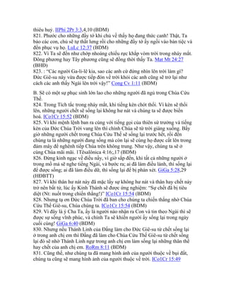 thiêu huỷ. IIPhi 2Pr 3:3,4,10 (BDM)
821. Phước cho những đầy tớ khi chủ về thấy họ đang thức canh! Thật, Ta
bảo các con, chủ sẽ tự thắt lưng rồi cho những đầy tớ ấy ngồi vào bàn tiệc và
đến phục vụ họ. LuLc 12:37 (BDM)
822. Vì Ta sẽ đến như chớp nhoáng chiếu rực khắp vòm trời trong nháy mắt.
Đông phương hay Tây phương cũng sẽ đồng thời thấy Ta. Mat Mt 24:27
(BHĐ)
823. : “Các người Ga-li-lê kia, sao các anh cứ đứng nhìn lên trời làm gì?
Đức Giê-su này vừa được tiếp đón về trời khỏi các anh cũng sẽ trở lại như
cách các anh thấy Ngài lên trời vậy!” Cong Cv 1:11 (BDM)
B. Sẽ có một sự phục sinh lớn lao cho những người đã ngủ trong Chúa Cứu
Thế.
824. Trong Tích tắc trong nháy mắt, khi tiếng kèn chót thổi. Vì kèn sẽ thổi
lên, những người chết sẽ sống lại không hư nát và chúng ta sẽ được biến
hoá. ICo1Cr 15:52 (BDM)
825. Vì khi mệnh lệnh ban ra cùng với tiếng gọi của thiên sứ trưởng và tiếng
kèn của Đức Chúa Trời vang lên thì chính Chúa sẽ từ trời giáng xuống. Bấy
giờ những người chết trong Chúa Cứu Thế sẽ sống lại trước hết, rồi đến
chúng ta là những người đang sống mà còn lại sẽ cùng họ được cất lên trong
đám mây để nghênh tiếp Chúa trên không trung. Như vậy, chúng ta sẽ ở
cùng Chúa mãi mãi. 1Têsalônica 4:16;,17 (BDM)
826. Đừng kinh ngạc về điều nầy, vì giờ sắp đến, khi tất cả những người ở
trong mồ mả sẽ nghe tiếng Ngài, và bước ra; ai đã làm điều lành, thì sống lại
để được sống; ai đã làm điều dữ, thì sống lại để bị phán xét. GiGa 5:28,29
(HĐBTT)
827. Vì khi thân hư nát này đã mặc lấy sự không hư nát và thân hay chết này
trở nên bất tử, lúc ấy Kinh Thánh sẽ được ứng nghiệm: “Sự chết đã bị tiêu
diệt (Nt: nuốt trong chiến thắng!)” ICo1Cr 15:54 (BDM)
828. Nhưng tạ ơn Đức Chúa Trời đã ban cho chúng ta chiến thắng nhờ Chúa
Cứu Thế Giê-su, Chúa chúng ta. ICo1Cr 15:54 (BDM)
829. Vì đây là ý Cha Ta, ấy là người nào nhận ra Con và tin theo Ngài thì sẽ
được sự sống vĩnh phúc, và chính Ta sẽ khiến người ấy sống lại trong ngày
cuối cùng! GiGa 6:40 (BDM)
830. Nhưng nếu Thánh Linh của Đấng làm cho Đức Giê-su từ chết sống lại
ở trong anh chị em thì Đấng đã làm cho Chúa Cứu Thế Giê-su từ chết sống
lại đó sẽ nhờ Thánh Linh ngự trong anh chị em làm sống lại những thân thể
hay chết của anh chị em. RoRm 8:11 (BDM)
831. Cũng thế, như chúng ta đã mang hình ảnh của người thuộc về bụi đất,
chúng ta cũng sẽ mang hình ảnh của người thuộc về trời. ICo1Cr 15:49
 