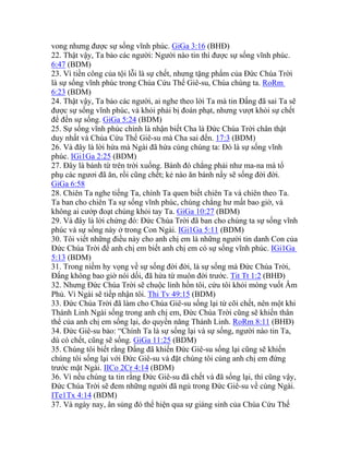 vong nhưng được sự sống vĩnh phúc. GiGa 3:16 (BHĐ)
22. Thật vậy, Ta bảo các người: Người nào tin thì được sự sống vĩnh phúc.
6:47 (BDM)
23. Vì tiền công của tội lỗi là sự chết, nhưng tặng phẩm của Đức Chúa Trời
là sự sống vĩnh phúc trong Chúa Cứu Thế Giê-su, Chúa chúng ta. RoRm
6:23 (BDM)
24. Thật vậy, Ta bảo các người, ai nghe theo lời Ta mà tin Đấng đã sai Ta sẽ
được sự sống vĩnh phúc, và khỏi phải bị đoán phạt, nhưng vượt khỏi sự chết
để đến sự sống. GiGa 5:24 (BDM)
25. Sự sống vĩnh phúc chính là nhận biết Cha là Đức Chúa Trời chân thật
duy nhất và Chúa Cứu Thế Giê-su mà Cha sai đến. 17:3 (BDM)
26. Và đây là lời hứa mà Ngài đã hứa cùng chúng ta: Đó là sự sống vĩnh
phúc. IGi1Ga 2:25 (BDM)
27. Đây là bánh từ trên trời xuống. Bánh đó chẳng phải như ma-na mà tổ
phụ các ngươi đã ăn, rồi cũng chết; kẻ nào ăn bánh nầy sẽ sống đời đời.
GiGa 6:58
28. Chiên Ta nghe tiếng Ta, chính Ta quen biết chiên Ta và chiên theo Ta.
Ta ban cho chiên Ta sự sống vĩnh phúc, chúng chẳng hư mất bao giờ, và
không ai cướp đoạt chúng khỏi tay Ta. GiGa 10:27 (BDM)
29. Và đây là lời chứng đó: Đức Chúa Trời đã ban cho chúng ta sự sống vĩnh
phúc và sự sống này ở trong Con Ngài. IGi1Ga 5:11 (BDM)
30. Tôi viết những điều này cho anh chị em là những người tin danh Con của
Đức Chúa Trời để anh chị em biết anh chị em có sự sống vĩnh phúc. IGi1Ga
5:13 (BDM)
31. Trong niềm hy vọng về sự sống đời đời, là sự sống mà Đức Chúa Trời,
Đấng không bao giờ nói dối, đã hứa từ muôn đời trước. Tit Tt 1:2 (BHĐ)
32. Nhưng Đức Chúa Trời sẽ chuộc linh hồn tôi, cứu tôi khỏi móng vuốt Âm
Phủ. Vì Ngài sẽ tiếp nhận tôi. Thi Tv 49:15 (BDM)
33. Đức Chúa Trời đã làm cho Chúa Giê-su sống lại từ cõi chết, nên một khi
Thánh Linh Ngài sống trong anh chị em, Đức Chúa Trời cũng sẽ khiến thân
thể của anh chị em sống lại, do quyền năng Thánh Linh. RoRm 8:11 (BHĐ)
34. Đức Giê-su bảo: “Chính Ta là sự sống lại và sự sống, người nào tin Ta,
dù có chết, cũng sẽ sống. GiGa 11:25 (BDM)
35. Chúng tôi biết rằng Đấng đã khiến Đức Giê-su sống lại cũng sẽ khiến
chúng tôi sống lại với Đức Giê-su và đặt chúng tôi cùng anh chị em đứng
trước mặt Ngài. IICo 2Cr 4:14 (BDM)
36. Vì nếu chúng ta tin rằng Đức Giê-su đã chết và đã sống lại, thì cũng vậy,
Đức Chúa Trời sẽ đem những người đã ngủ trong Đức Giê-su về cùng Ngài.
ITe1Tx 4:14 (BDM)
37. Và ngày nay, ân sủng đó thể hiện qua sự giáng sinh của Chúa Cứu Thế
 