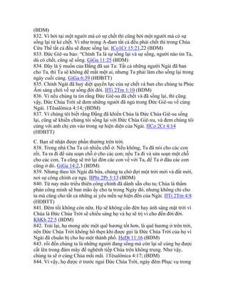 (BDM)
832. Vì bởi tại một người mà có sự chết thì cũng bởi một người mà có sự
sống lại từ kẻ chết. Vì như trong A-đam tất cả đều phải chết thì trong Chúa
Cứu Thế tất cả đều sẽ được sống lại. ICo1Cr 15:21,22 (BDM)
833. Đức Giê-su bảo: “Chính Ta là sự sống lại và sự sống, người nào tin Ta,
dù có chết, cũng sẽ sống. GiGa 11:25 (BDM)
834. Đây là ý muốn của Đấng đã sai Ta: Tất cả những người Ngài đã ban
cho Ta, thì Ta sẽ không để mất một ai, nhưng Ta phải làm cho sống lại trong
ngày cuối cùng. GiGa 6:39 (HĐBTT)
835. Chính Ngài đã huỷ diệt quyền lực của sự chết và ban cho chúng ta Phúc
Âm sáng chói về sự sống đời đời. IITi 2Tm 1:10 (BDM)
836. Vì nếu chúng ta tin rằng Đức Giê-su đã chết và đã sống lại, thì cũng
vậy, Đức Chúa Trời sẽ đem những người đã ngủ trong Đức Giê-su về cùng
Ngài. 1Têsalônica 4:14; (BDM)
837. Vì chúng tôi biết rằng Đấng đã khiến Chúa là Đức Chúa Giê-su sống
lại, cũng sẽ khiến chúng tôi sống lại với Đức Chúa Giê-xu, và đem chúng tôi
cùng với anh chị em vào trong sự hiện diện của Ngài. IICo 2Cr 4:14
(HĐBTT)
C. Bạn sẽ nhận được phần thưởng trên trời.
838. Trong nhà Cha Ta có nhiều chỗ ở. Nếu không, Ta đã nói cho các con
rồi. Ta ra đi để sửa soạn chỗ ở cho các con; nếu Ta đi và sửa soạn một chỗ
cho các con, Ta cũng sẽ trở lại đón các con về với Ta, để Ta ở đâu các con
cũng ở đó. GiGa 14:2,3 (BDM)
839. Nhưng theo lời Ngài đã hứa, chúng ta chờ đợi một trời mới và đất mới,
nơi sự công chính cư ngụ. IIPhi 2Pr 3:13 (BDM)
840. Từ nay mão triều thiên công chính đã dành sẵn cho ta; Chúa là thẩm
phán công minh sẽ ban mão ấy cho ta trong Ngày đó, nhưng không chỉ cho
ta mà cũng cho tất cả những ai yêu mến sự hiện đến của Ngài. IITi 2Tm 4:8
(HĐBTT)
841. Đêm tối không còn nữa. Họ sẽ không cần đèn hay ánh sáng mặt trời vì
Chúa là Đức Chúa Trời sẽ chiếu sáng họ và họ sẽ trị vì cho đến đời đời.
KhKh 22:5 (BDM)
842. Trái lại, họ mong ước một quê hương tốt hơn, là quê hương ở trên trời,
nên Đức Chúa Trời không hổ thẹn khi được gọi là Đức Chúa Trời của họ vì
Ngài đã chuẩn bị cho họ một thành phố. HeDt 11:16 (BDM)
843. rồi đến chúng ta là những người đang sống mà còn lại sẽ cùng họ được
cất lên trong đám mây để nghênh tiếp Chúa trên không trung. Như vậy,
chúng ta sẽ ở cùng Chúa mãi mãi. 1Têsalônica 4:17; (BDM)
844. Vì vậy, họ được ở trước ngai Đức Chúa Trời, ngày đêm Phục vụ trong
 