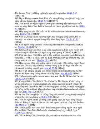 đền thờ của Ngài; và Đấng ngồi trên ngai sẽ che phủ họ. KhKh 7:15
(HĐBTT)
845. Họ sẽ không còn đói, hoặc khát nữa, cũng không có mặt trời, hoặc cơn
nắng gắt nào hại đến họ. KhKh 7:16 (HĐBTT)
846. Vì Chiên Con ở giữa ngai sẽ chăn giữ và hướng dẫn họ đến các suối
nước sự sống. Đức Chúa Trời sẽ lau sạch tất cả các giọt lệ nơi mắt họ. KhKh
7:17 (BDM)
847. Hãy trung tín cho đến chết, rồi Ta sẽ ban cho con mão triều thiên của sự
sống. KhKh 2:10 (HĐBTT)
848. Còn tôi, tôi sẽ chiêm ngưỡng mặt Chúa trong sự công chính, khi tôi
thức dậy, tôi sẽ thoả nguyện trông thấy hình dạng Ngài. Thi Tv 17:15
(BDM)
849. Còn người công chính sẽ chiếu sáng như mặt trời trong nước của Cha
họ. Mat Mt 13:43 (BDM)
850. Khi nào Chúa Cứu Thế, là sự sống của chúng ta, hiển hiện, lúc ấy anh
chị em cũng sẽ hiển hiện với Ngài trong vinh quang. Côlôse 3:4; (BDM)
851. Chủ bảo rằng: ‘Giỏi lắm, anh là đầy tớ tốt và trung tín! Anh đã trung tín
trong các việc nhỏ, ta sẽ đặt anh cai quản những công việc lớn hơn, hãy vào
chung vui với chủ anh.’ Mat Mt 25:21 (BDM)
852. Bấy giờ vua phán với những người ở bên phải: ‘Hỡi những người được
phước của Cha Ta, hãy đến thừa hưởng vương quốc đã được sắm sẵn cho
các con từ khi sáng tạo thế giới. Mat Mt 25:34 (BDM)
853. hãy Tích trữ của cải các con ở trên trời là nơi mối mọt không thể huỷ
hoại và kẻ trộm cũng không khoét vách lấy được. Mat Mt 6:20 (BDM)
854. Ta ban vương quốc cho các con, cũng như Cha Ta đã ban cho Ta vậy,
LuLc 22:29 (HĐBTT)
855. Ca ngợi Đức Chúa Trời là Cha Chúa Cứu Thế Giê-su, Chúa chúng ta!
Vì lòng thương xót lớn lao, Ngài đã cho chúng ta được tái sinh với đầy hy
vọng sống nhờ Chúa Cứu Thế Giê-su sống lại từ kẻ chết, để thừa hưởng gia
tài không thể bị phá huỷ, không hư hoại hay phai tàn đã dành cho anh chị em
trên trời, IPhi 1Pr 1:3,4 (BDM)
856. sự đau đớn trong hiện tại không đáng với sự vinh quang trong tương lai
sẽ được bày tỏ cho chúng ta. RoRm 8:18 (BDM)
857. Vì Con Người sẽ trở lại trong vinh quang của Cha Ngài cùng với các
thiên sứ. Bấy giờ, Ngài sẽ báo trả cho mỗi người tuỳ theo công việc họ làm.
Mat Mt 16:27 (BDM)
858. “Những điều mắt chưa thấy, Tai chưa nghe và lòng người chưa nghĩ
đến, thì Đức Chúa Trời đã chuẩn bị sẵn cho những kẻ yêu kính Ngài.”
ICo1Cr 2:9 (BDM)
859. Và khi Đấng Chủ Chăn hiện đến, anh chị em sẽ nhận mão hoa vinh
 