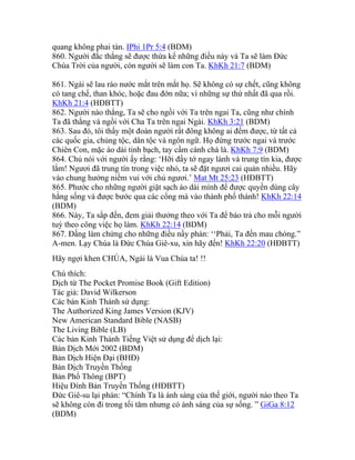 quang không phai tàn. IPhi 1Pr 5:4 (BDM)
860. Người đắc thắng sẽ được thừa kế những điều này và Ta sẽ làm Đức
Chúa Trời của người, còn người sẽ làm con Ta. KhKh 21:7 (BDM)
861. Ngài sẽ lau ráo nước mắt trên mắt họ. Sẽ không có sự chết, cũng không
có tang chế, than khóc, hoặc đau đớn nữa; vì những sự thứ nhất đã qua rồi.
KhKh 21:4 (HĐBTT)
862. Người nào thắng, Ta sẽ cho ngồi với Ta trên ngai Ta, cũng như chính
Ta đã thắng và ngồi với Cha Ta trên ngai Ngài. KhKh 3:21 (BDM)
863. Sau đó, tôi thấy một đoàn người rất đông không ai đếm được, từ tất cả
các quốc gia, chủng tộc, dân tộc và ngôn ngữ. Họ đứng trước ngai và trước
Chiên Con, mặc áo dài tinh bạch, tay cầm cành chà là. KhKh 7:9 (BDM)
864. Chủ nói với người ấy rằng: ‘Hỡi đầy tớ ngay lành và trung tín kia, được
lắm! Ngươi đã trung tín trong việc nhỏ, ta sẽ đặt ngươi cai quản nhiều. Hãy
vào chung hưởng niềm vui với chủ ngươi.’ Mat Mt 25:23 (HĐBTT)
865. Phước cho những người giặt sạch áo dài mình để được quyền dùng cây
hằng sống và được bước qua các cổng mà vào thành phố thánh! KhKh 22:14
(BDM)
866. Này, Ta sắp đến, đem giải thưởng theo với Ta để báo trả cho mỗi người
tuỳ theo công việc họ làm. KhKh 22:14 (BDM)
867. Đấng làm chứng cho những điều nầy phán: ‘‘Phải, Ta đến mau chóng.”
A-men. Lạy Chúa là Đức Chúa Giê-xu, xin hãy đến! KhKh 22:20 (HĐBTT)
Hãy ngợi khen CHÚA, Ngài là Vua Chúa ta! !!
Chú thích:
Dịch từ The Pocket Promise Book (Gift Edition)
Tác giả: David Wilkerson
Các bản Kinh Thánh sử dụng:
The Authorized King James Version (KJV)
New American Standard Bible (NASB)
The Living Bible (LB)
Các bản Kinh Thánh Tiếng Việt sử dụng để dịch lại:
Bản Dịch Mới 2002 (BDM)
Bản Dịch Hiện Đại (BHĐ)
Bản Dịch Truyền Thống
Bản Phổ Thông (BPT)
Hiệu Đính Bản Truyền Thống (HĐBTT)
Đức Giê-su lại phán: “Chính Ta là ánh sáng của thế giới, người nào theo Ta
sẽ không còn đi trong tối tăm nhưng có ánh sáng của sự sống. ” GiGa 8:12
(BDM)
 