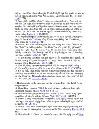 Giê-su, Đấng Cứu Chuộc chúng ta. Chính Ngài đã huỷ diệt quyền lực của sự
chết và ban cho chúng ta Phúc Âm sáng chói về sự sống đời đời. IITi 2Tm
1:10 (BDM)
38. Trước là kẻ thù Đức Chúa Trời, ta còn được giải hoà với Ngài nhờ sự
chết của Con Ngài, nay ta đã hoà thuận rồi, hẳn Ngài sẽ giải cứu ta do sức
sống bất diệt của Ngài.Vì tội A-đam mà sự chết cầm quyền trên mọi người;
trái lại do công Chúa Cứu Thế Giê-su, những ai nhận ân phúc và sự tha tội
dồi dào của Đức Chúa Trời sẽ được quyền lớn lao hơn để sống thánh thiện
và đắc thắng. RoRm 5:10, 17 (BHĐ)
39. Ai phạm tội thì phải lãnh tiền công của tội lỗi đó là sự chết. Nhưng quà
tặng của Đức Chúa Trời là sự sống đời đời trong Đấng Cứu Thế Giê-su,
Chúa chúng ta. RoRm 6:23 (BPT)
40. Do đó, Chúa Cứu Thế mang đến cho dân chúng một Giao Ước Mới từ
Đức Chúa Trời. Những ai được Đức Chúa Trời kêu gọi thì bây giờ có thể
hưởng được phúc lành đời đời mà Ngài đã hứa. Họ nhận được những phúc
lành ấy là vì Chúa Cứu Thế chịu chết để ai sống dưới giao ước cũ đều được
giải thoát khỏi tội. HeDt 9:15 (BPT)
41. Ai gieo những điều thoả mãn con người tội lỗi của mình thì sẽ gặt lấy sự
tổn hại. Nhưng nếu gieo những điều đẹp lòng Thánh Linh thì sẽ nhận sự
sống đời đời từ Thánh Linh. GaGl 6:8 (BPT)
42. Như thế, được tuyên xưng công chính nhờ ân sủng của Ngài, chúng ta
trở nên người kế tự trong niềm hy vọng sống vĩnh cửu. Tit Tt 3:7 (BDM)
43. Hỡi sự chết, chiến thắng của mày ở đâu? Hỡi sự chết, nọc độc của mày ở
đâu? Nọc của sự chết là tội lỗi, sức mạnh của tội lỗi là Kinh Luật. Nhưng tạ
ơn Đức Chúa Trời đã ban cho chúng ta chiến thắng nhờ Chúa Cứu Thế Giê-
su, Chúa chúng ta. ICo1Cr 15:55-57
C. Bạn hoàn toàn có thể trông đợi sự hiện diện của Đức Chúa Trời trên đời
sống của mình.
44. Chúa Hằng Hữu đáp: "Chính Ta sẽ đi với con, và cho con được nghỉ
ngơi thanh thản nhẹ nhàng. XuXh 33:14 (BHĐ)
45. Chắc chắn những người công chính sẽ cảm tạ danh Chúa,Những người
ngay thẳng sẽ ở trước sự hiện diện của Ngài. Thi Tv 140:13 (BDM)
46. CHÚA ở cùng các ngươi khi các ngươi ở cùng Ngài; nếu các ngươi tìm
kiếm Ngài, các ngươi sẽ gặp được; nếu các ngươi từ bỏ Ngài, Ngài sẽ từ bỏ
các ngươi. IISu 2Sb 15:2
47. Chính CHÚA sẽ đi trước ông và Ngài luôn ở với ông; Ngài không bao
giờ xa lìa hay rời bỏ ông đâu. Ông đừng sợ hãi, đừng nản lòng. PhuDnl 31:8
(BDM)
48. Chắc chắn Ta ở với các con luôn luôn từ nay cho đến ngày tận thế! Mat
 