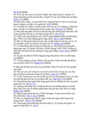 Mt 28:20 (BHĐ)
49. Ta là cây nho, các con là cành. Người nào sống trong Ta và được Ta
sống trong lòng sẽ kết quả dồi dào, vì ngoài Ta các con chẳng làm chi được.
GiGa 15:5 (BHĐ)
50. Đức Giê-su đáp: “Ai yêu kính Ta sẽ vâng giữ lời Ta. Cha Ta sẽ yêu quí
người, chúng ta sẽ đến ở với người đó. 14:23 (BDM)
51. Và chính Ta, CHÚA, là Đức Chúa Trời của các con. Không có thần nào
khác, Và dân Ta sẽ không bao giờ bị sỉ nhục nữa. Gio Ge 2:27 (BDM)
52. Phải biết rằng Đức Giê-hô-va đã để riêng cho mình người nhân đức. Khi
ta kêu cầu Đức Giê-hô-va, ắt Ngài sẽ nghe lời ta. Thi Tv 4:3
53. CHÚA mở mắt những kẻ mù; CHÚA nâng những kẻ phải cúi đầu đứng
dậy; CHÚA yêu mến những người công chính. Thi Tv 146:8 (BDM)
54. Nầy, Ta đứng bên ngoài gõ cửa, nếu ai nghe tiếng Ta mà mở cửa ra, Ta
sẽ vào thăm, ăn tối với người, chỉ người với Ta. KhKh 3:20 (BHĐ)
55. Vì Chúa Hằng Hữu là mặt trời nắng ấm, Là Tấm Khiên che phủ giữa
ngàn hoạn nạn, Là Nguồn Ân Phúc, là Suối Quang Vinh *CHÚA không từ
chối điều tốt lành nào cho những kẻ sống ngay thẳng. Thi Tv 84:11 (BHĐ) *
(BDM)
56. Sự giải cứu đến từ CHÚA.Nguyện Ngài ban phước trên con dân Ngài.
3:8 (BDM)
57. Vì tất cả những ai được Thánh Linh của Đức Chúa Trời dẫn dắt đều là
con của Đức Chúa Trời. RoRm 8:14 (BDM)
D. Bạn cần chờ đợi sự trả lời của chính Đức Chúa Trời cho lời cầu nguyện
của mình.
58. Nếu các con cứ ở trong Ta và các lời của Ta vẫn ở trong các con, hãy
cầu xin điều gì mình ước muốn thì sẽ được. GiGa 15:7 (BDM)
59. Vì thế, Ta bảo các con, bất cứ điều gì các con cầu nguyện và nài xin, hãy
tin mình đã được thì các con sẽ được như vậy. Mac Mc 11:24 (BDM)
60. Chúa đã ban cho người điều lòng người ước ao, Không từ chối sự gì môi
người cầu xin. Thi Tv 21:2
61. Chúng ta biết rằng mọi sự hiệp lại làm ích cho những người yêu kính
Đức Chúa Trời, tức là những người được kêu gọi theo mục đích của Ngài.
RoRm 8:28 (BDM)
62. Người công chính kêu cứu, CHÚA đã nghe, Và giải cứu họ khỏi mọi
điều khốn khổ. Thi Tv 34:17 (BDM)
63. Hãy vui mừng trong CHÚA, Ngài sẽ ban cho ngươi điều lòng mình
mong muốn . Thi Tv 37:4 (BDM)
64. Trong ngày gian truân hãy kêu cầu cùng Ta: Ta sẽ giải cứu ngươi, và
ngươi sẽ ngợi khen Ta. 50:15
 