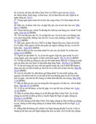 65. Còn tôi, tôi kêu cầu Đức Chúa Trời và CHÚA giải cứu tôi. 55:16
66. Buổi chiều, buổi sáng, và ban trưa , tôi sẽ than thở rên siết; Ngài ắt sẽ
nghe tiếng tôi. 55:17
67. Trong ngày gian truân tôi sẽ kêu cầu cùng Chúa; Vì Chúa nhậm lời tôi .
86:7
68. Hãy xin, sẽ được; hãy tìm, sẽ gặp; hãy gõ, cửa sẽ mở cho các con. Mat
Mt 7:7 (BDM)
69. Trước khi họ gọi, chính Ta đã đáp lời; Khi họ còn đang nói, chính Ta đã
nghe. EsIs 65:24 (BDM)
70. “Ô Con hãy kêu cầu Ta, Ta sẽ đáp lời con. Ta sẽ tỏ cho con những việc
con chưa từng biết, những việc lớn lao và cao siêu, không ai đạt thấu.” Gie
Gr 33:3 (BDM)
71. Bấy giờ, ngươi cầu xin, CHÚA sẽ đáp; Ngươi kêu cứu, Ngài sẽ trả lời:
Có Ta đây! Nếu ngươi vứt bỏ ách giữa các ngươi, không chỉ tay và nói lời
hiểm độc . EsIs 58:9 (BDM)
72. Bất cứ điều gì các con nhân danh Ta cầu xin, thì chính Ta sẽ làm cho.
GiGa 14:14 (BDM)
73. Người sẽ cầu khẩn Ta, Ta sẽ trả lời người; Gặp lúc gian truân Ta sẽ ở
cùng người, giải cứu người và làm vinh hiển người. Thi Tv 91:15 (BDM)
74. Và bất cứ điều gì chúng ta cầu xin thì nhận được điều ấy vì chúng ta tuân
giữ các điều răn của Ngài và làm điều đẹp lòng Ngài . IGi1Ga 3:22 (BDM)
75. Ta lại nói cùng các con, nếu hai người trong các con ở dưới đất thuận ý
nhau mà cầu xin bất cứ điều gì, thì Cha Ta ở trên trời sẽ ban cho họ. Mat Mt
18:19 (BDM)
76. Lúc ấy nếu dân Ta, dân được gọi bằng danh Ta, hạ mình xuống, cầu
nguyện, tìm kiếm mặt Ta và ăn năn từ bỏ con đường gian ác thì Ta từ trên
trời sẽ nghe , tha thứ tội lỗi chúng và chữa lành đất đai của chúng. IISu 2Sb
7:14 (BDM)
77. Bất cứ điều gì các con xin trong khi cầu nguyện với đức tin , thì sẽ nhận
được. Mat Mt 21:22 (BDM)
78. Vì hễ ai xin thì được, ai tìm thì gặp, và ai gõ thì cửa sẽ được mở. LuLc
11:10 (BHĐ)
79. Đây là sự bảo đảm chúng ta có để đến gần Đức Chúa Trời: Ấy là nếu
chúng ta xin bất cứ điều gì theo ý muốn Ngài thì Ngài sẽ nghe chúng ta.
IGi1Ga 5:14 (BDM)
80. Và nếu chúng ta biết Đức Chúa Trời nghe chúng ta, bất cứ điều gì chúng
ta xin, chúng ta biết rằng chúng ta có được điều chúng ta đã xin Ngài. 5:15
(BDM)
81. Đấng thật đã không tiếc chính Con Ngài nhưng đã phó Con ấy vì tất cả
chúng ta thì làm sao mà Ngài chẳng ban mọi sự luôn với Con đó cho chúng
 