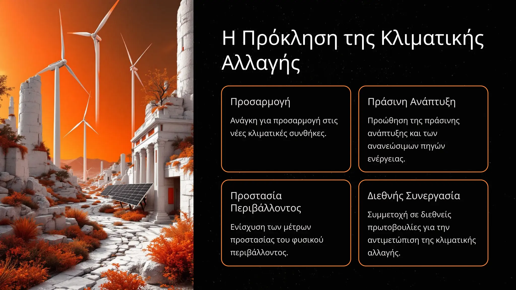 Η Πρόκληση της Κλιματικής
Αλλαγής
Προσαρμογή
Ανάγκη για προσαρμογή στις
νέες κλιματικές συνθήκες.
Πράσινη Ανάπτυξη
Προώθηση της πράσινης
ανάπτυξης και των
ανανεώσιμων πηγών
ενέργειας.
Προστασία
Περιβάλλοντος
Ενίσχυση των μέτρων
προστασίας του φυσικού
περιβάλλοντος.
Διεθνής Συνεργασία
Συμμετοχή σε διεθνείς
πρωτοβουλίες για την
αντιμετώπιση της κλιματικής
αλλαγής.
 