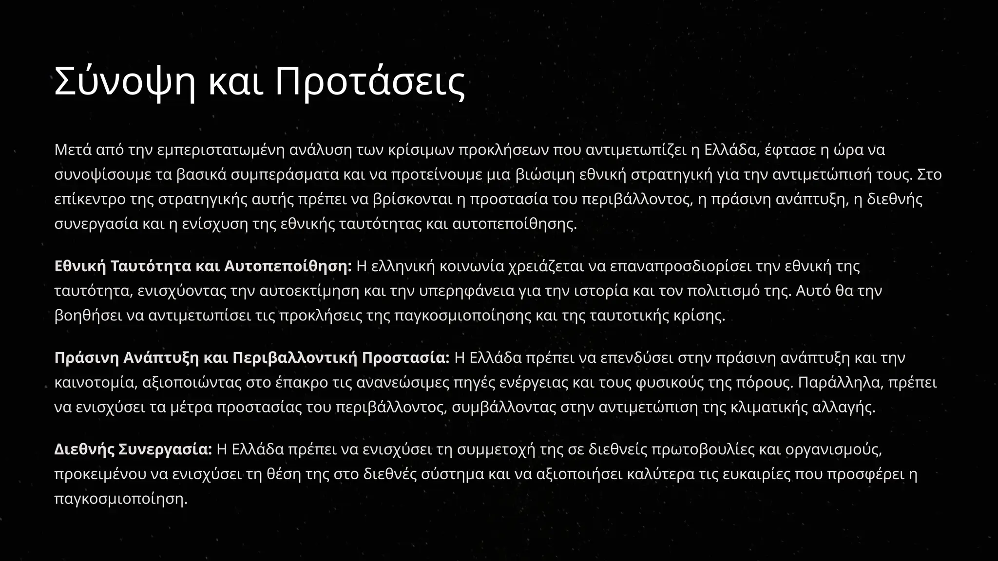 Σύνοψη και Προτάσεις
Μετά από την εμπεριστατωμένη ανάλυση των κρίσιμων προκλήσεων που αντιμετωπίζει η Ελλάδα, έφτασε η ώρα να
συνοψίσουμε τα βασικά συμπεράσματα και να προτείνουμε μια βιώσιμη εθνική στρατηγική για την αντιμετώπισή τους. Στο
επίκεντρο της στρατηγικής αυτής πρέπει να βρίσκονται η προστασία του περιβάλλοντος, η πράσινη ανάπτυξη, η διεθνής
συνεργασία και η ενίσχυση της εθνικής ταυτότητας και αυτοπεποίθησης.
Εθνική Ταυτότητα και Αυτοπεποίθηση: Η ελληνική κοινωνία χρειάζεται να επαναπροσδιορίσει την εθνική της
ταυτότητα, ενισχύοντας την αυτοεκτίμηση και την υπερηφάνεια για την ιστορία και τον πολιτισμό της. Αυτό θα την
βοηθήσει να αντιμετωπίσει τις προκλήσεις της παγκοσμιοποίησης και της ταυτοτικής κρίσης.
Πράσινη Ανάπτυξη και Περιβαλλοντική Προστασία: Η Ελλάδα πρέπει να επενδύσει στην πράσινη ανάπτυξη και την
καινοτομία, αξιοποιώντας στο έπακρο τις ανανεώσιμες πηγές ενέργειας και τους φυσικούς της πόρους. Παράλληλα, πρέπει
να ενισχύσει τα μέτρα προστασίας του περιβάλλοντος, συμβάλλοντας στην αντιμετώπιση της κλιματικής αλλαγής.
Διεθνής Συνεργασία: Η Ελλάδα πρέπει να ενισχύσει τη συμμετοχή της σε διεθνείς πρωτοβουλίες και οργανισμούς,
προκειμένου να ενισχύσει τη θέση της στο διεθνές σύστημα και να αξιοποιήσει καλύτερα τις ευκαιρίες που προσφέρει η
παγκοσμιοποίηση.
 