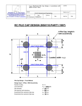 Project: Reinforced Pile Cap Design, in accordance with
(BS8110:Part1:1997)

GEODOMISI Ltd. - Dr. Costas Sachpazis
Civil & Geotechnical Engineering Consulting Company for
Structural Engineering, Soil Mechanics, Rock Mechanics,
Foundation Engineering & Retaining Structures.
Tel.: (+30) 210 5238127, 210 5711263 - Fax.:+30 210 5711461 Mobile: (+30) 6936425722 & (+44) 7585939944, costas@sachpazis.info

Section

Sheet no./rev. 1

Civil & Geotechnical Engineering
Date

Calc. by

Job Ref.

Chk'd by

Dr.C.Sachpazis 10/08/2013

Date

-

App'd by

Date

RC PILE CAP DESIGN (BS8110:PART1:1997)
4 Pile Cap, height h
with eccentricity

s
2

1
e

P3

P2

φ

case 3 shear plane

3

3

ey
case 1

case 2

b

y

ex
Loaded width - x, y

φ/5

x
case 4 shear plane

4

4

P1

P4
2

L

1

Pile Cap Design – Truss Method
Design Input - 4 Piles - With Eccentricity
Number of piles;
ULS axial load;

N=4
Fuls = 1850.0 kN

Pile diameter;

φ = 350 mm

Pile spacing, both directions;

s = 900 mm

Eccentricity from centroid of pile cap;

ex = 75 mm

Eccentricity from centroid of pile cap;

ey = 50 mm

φ
e

 