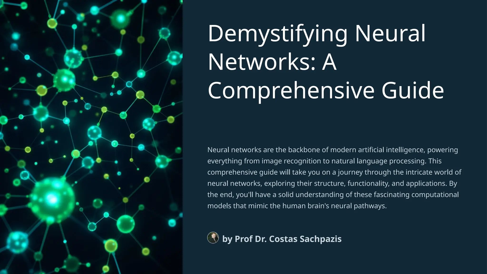 Demystifying Neural
Networks: A
Comprehensive Guide
Neural networks are the backbone of modern artificial intelligence, powering
everything from image recognition to natural language processing. This
comprehensive guide will take you on a journey through the intricate world of
neural networks, exploring their structure, functionality, and applications. By
the end, you'll have a solid understanding of these fascinating computational
models that mimic the human brain's neural pathways.
by Prof Dr. Costas Sachpazis
 