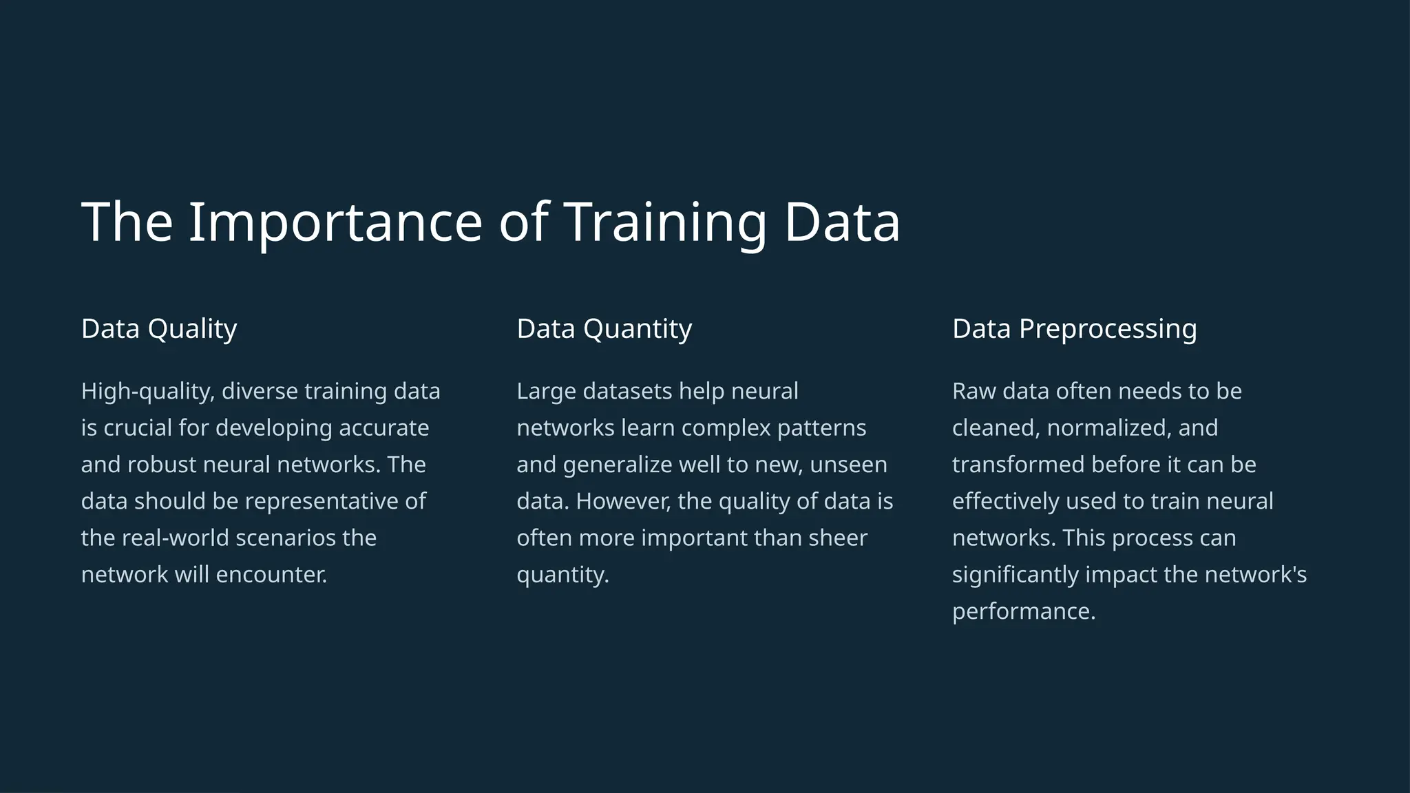The Importance of Training Data
Data Quality
High-quality, diverse training data
is crucial for developing accurate
and robust neural networks. The
data should be representative of
the real-world scenarios the
network will encounter.
Data Quantity
Large datasets help neural
networks learn complex patterns
and generalize well to new, unseen
data. However, the quality of data is
often more important than sheer
quantity.
Data Preprocessing
Raw data often needs to be
cleaned, normalized, and
transformed before it can be
effectively used to train neural
networks. This process can
significantly impact the network's
performance.
 