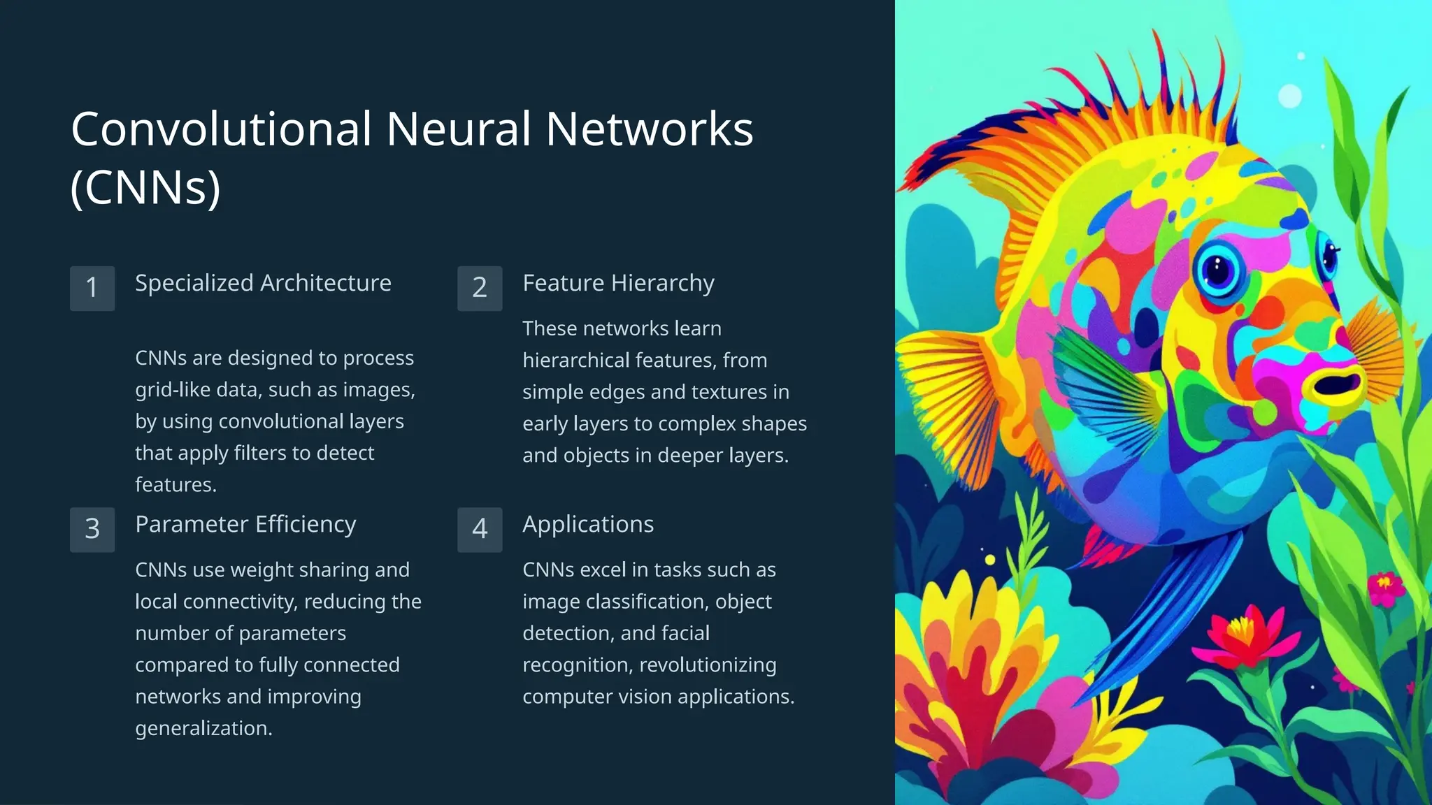 Convolutional Neural Networks
(CNNs)
1 Specialized Architecture
CNNs are designed to process
grid-like data, such as images,
by using convolutional layers
that apply filters to detect
features.
2 Feature Hierarchy
These networks learn
hierarchical features, from
simple edges and textures in
early layers to complex shapes
and objects in deeper layers.
3 Parameter Efficiency
CNNs use weight sharing and
local connectivity, reducing the
number of parameters
compared to fully connected
networks and improving
generalization.
4 Applications
CNNs excel in tasks such as
image classification, object
detection, and facial
recognition, revolutionizing
computer vision applications.
 