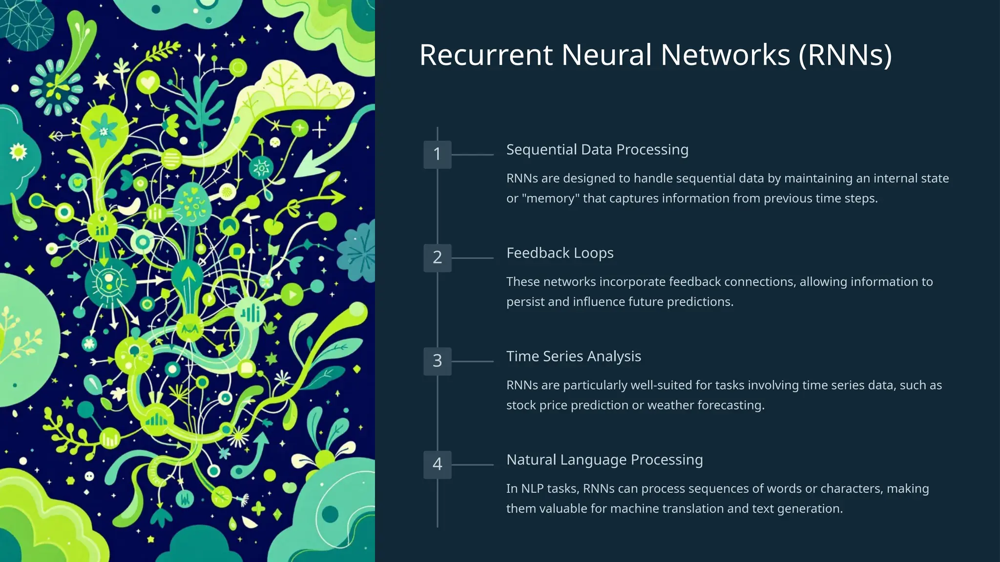 Recurrent Neural Networks (RNNs)
1 Sequential Data Processing
RNNs are designed to handle sequential data by maintaining an internal state
or "memory" that captures information from previous time steps.
2 Feedback Loops
These networks incorporate feedback connections, allowing information to
persist and influence future predictions.
3 Time Series Analysis
RNNs are particularly well-suited for tasks involving time series data, such as
stock price prediction or weather forecasting.
4 Natural Language Processing
In NLP tasks, RNNs can process sequences of words or characters, making
them valuable for machine translation and text generation.
 