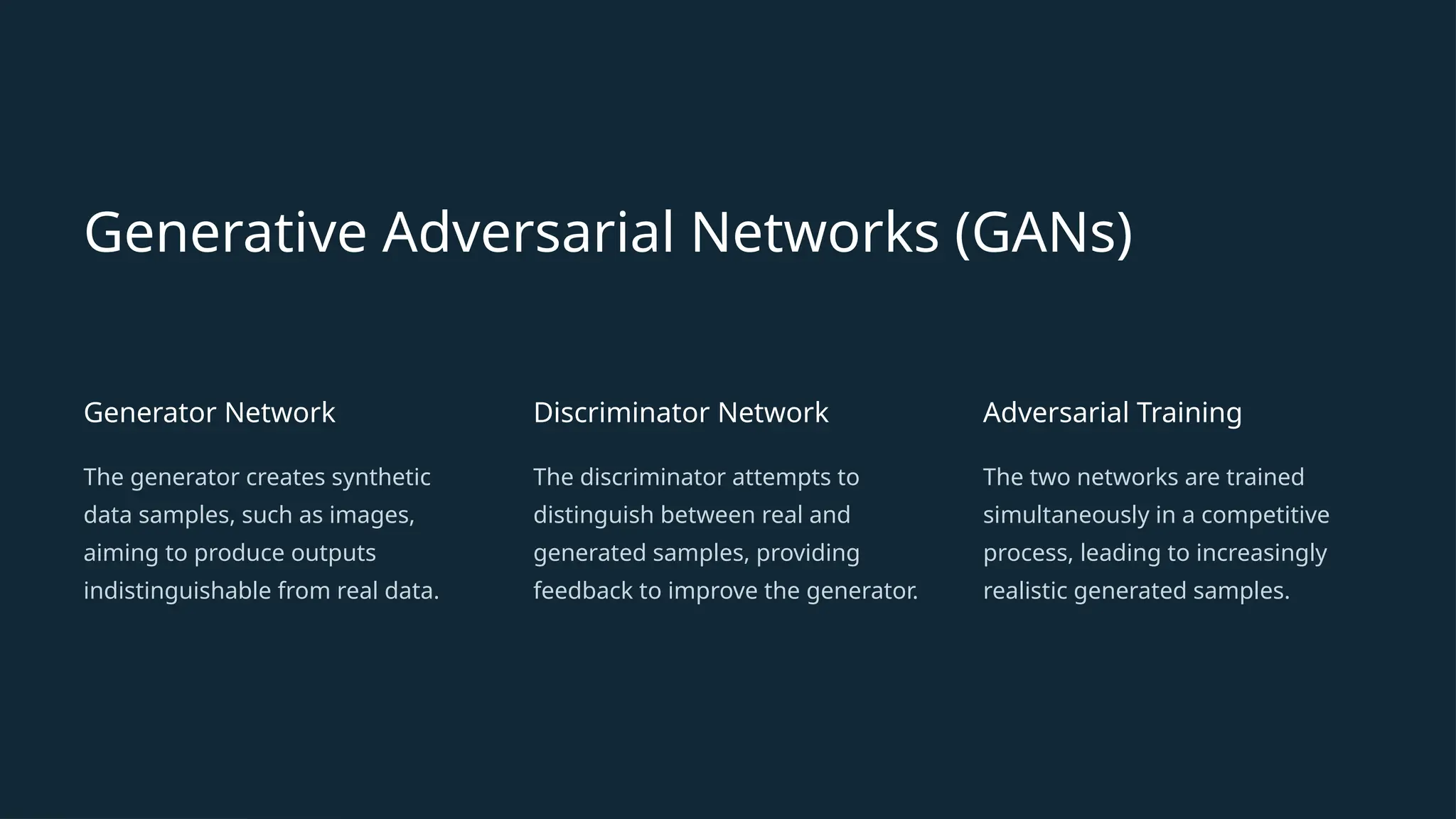 Generative Adversarial Networks (GANs)
Generator Network
The generator creates synthetic
data samples, such as images,
aiming to produce outputs
indistinguishable from real data.
Discriminator Network
The discriminator attempts to
distinguish between real and
generated samples, providing
feedback to improve the generator.
Adversarial Training
The two networks are trained
simultaneously in a competitive
process, leading to increasingly
realistic generated samples.
 