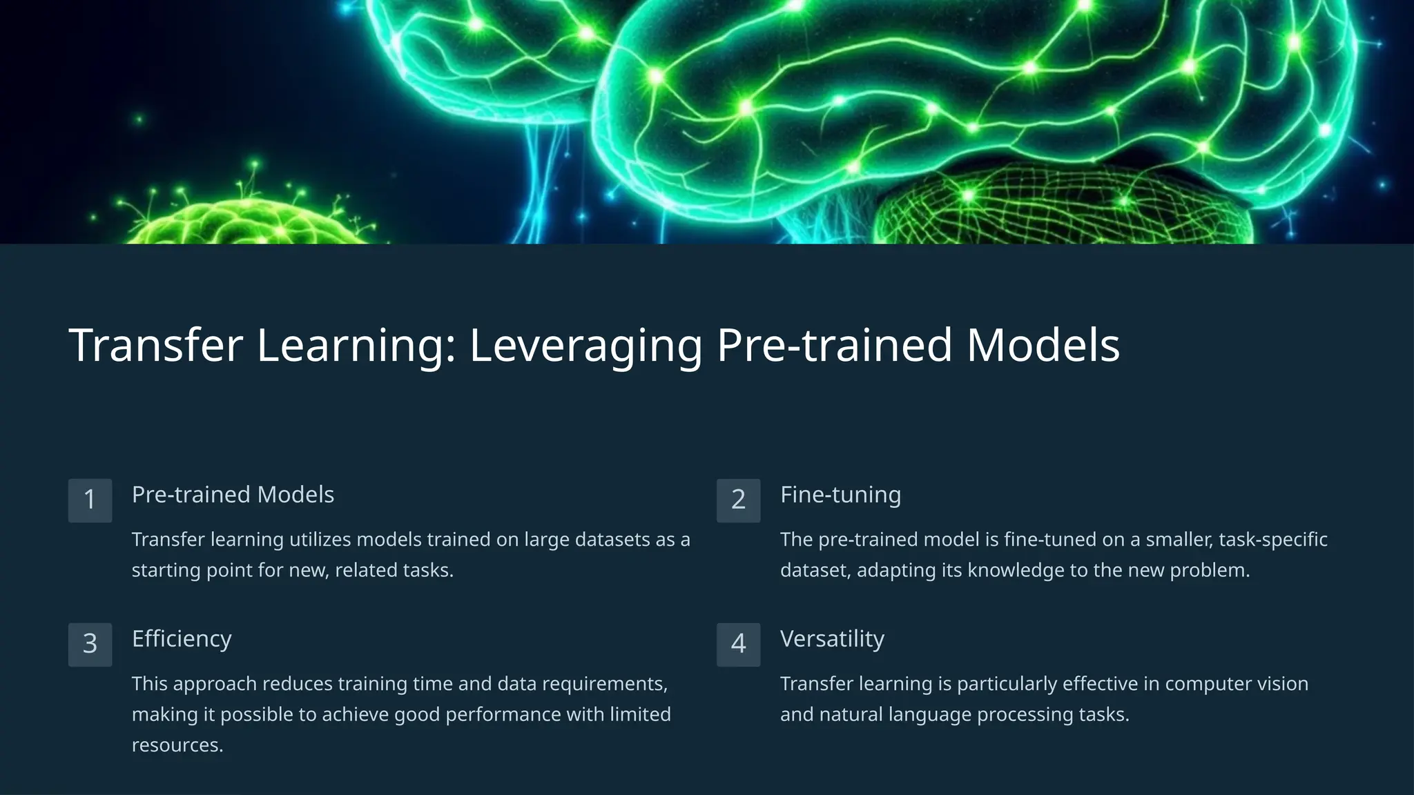 Transfer Learning: Leveraging Pre-trained Models
1 Pre-trained Models
Transfer learning utilizes models trained on large datasets as a
starting point for new, related tasks.
2 Fine-tuning
The pre-trained model is fine-tuned on a smaller, task-specific
dataset, adapting its knowledge to the new problem.
3 Efficiency
This approach reduces training time and data requirements,
making it possible to achieve good performance with limited
resources.
4 Versatility
Transfer learning is particularly effective in computer vision
and natural language processing tasks.
 