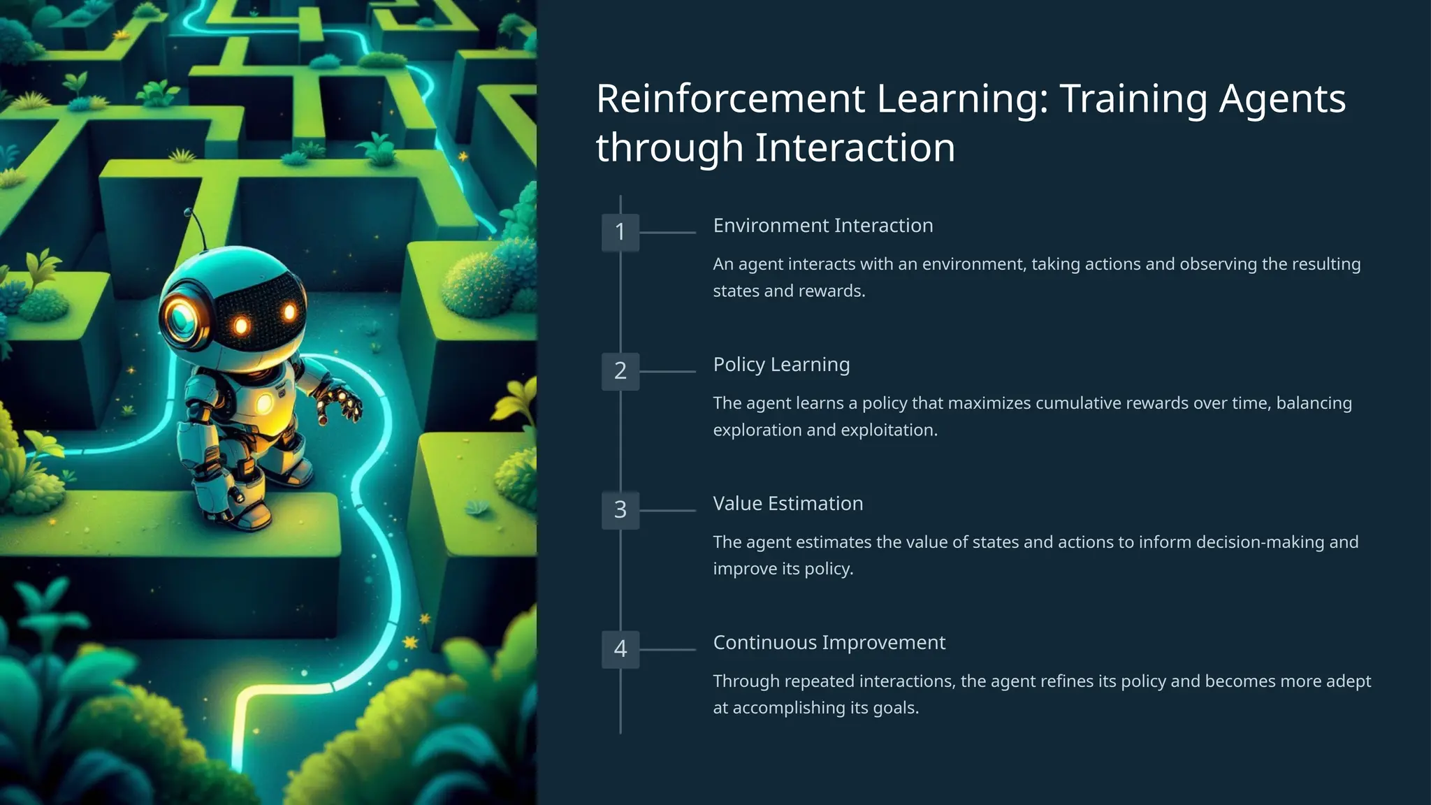 Reinforcement Learning: Training Agents
through Interaction
1 Environment Interaction
An agent interacts with an environment, taking actions and observing the resulting
states and rewards.
2 Policy Learning
The agent learns a policy that maximizes cumulative rewards over time, balancing
exploration and exploitation.
3 Value Estimation
The agent estimates the value of states and actions to inform decision-making and
improve its policy.
4 Continuous Improvement
Through repeated interactions, the agent refines its policy and becomes more adept
at accomplishing its goals.
 