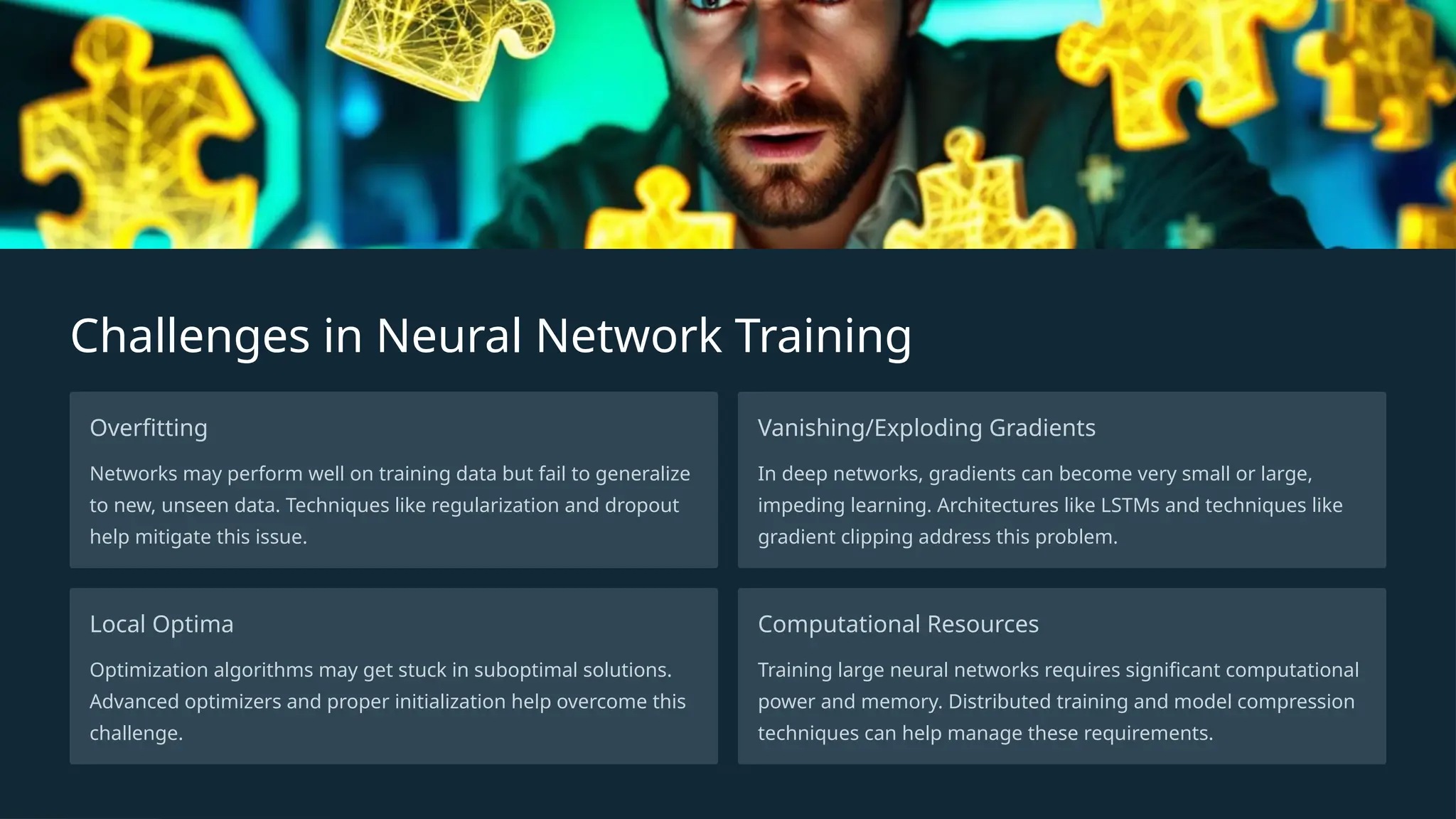 Challenges in Neural Network Training
Overfitting
Networks may perform well on training data but fail to generalize
to new, unseen data. Techniques like regularization and dropout
help mitigate this issue.
Vanishing/Exploding Gradients
In deep networks, gradients can become very small or large,
impeding learning. Architectures like LSTMs and techniques like
gradient clipping address this problem.
Local Optima
Optimization algorithms may get stuck in suboptimal solutions.
Advanced optimizers and proper initialization help overcome this
challenge.
Computational Resources
Training large neural networks requires significant computational
power and memory. Distributed training and model compression
techniques can help manage these requirements.
 