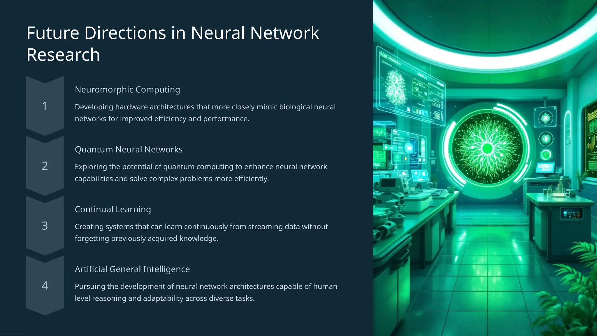 Future Directions in Neural Network
Research
Neuromorphic Computing
Developing hardware architectures that more closely mimic biological neural
networks for improved efficiency and performance.
Quantum Neural Networks
Exploring the potential of quantum computing to enhance neural network
capabilities and solve complex problems more efficiently.
Continual Learning
Creating systems that can learn continuously from streaming data without
forgetting previously acquired knowledge.
Artificial General Intelligence
Pursuing the development of neural network architectures capable of human-
level reasoning and adaptability across diverse tasks.
 