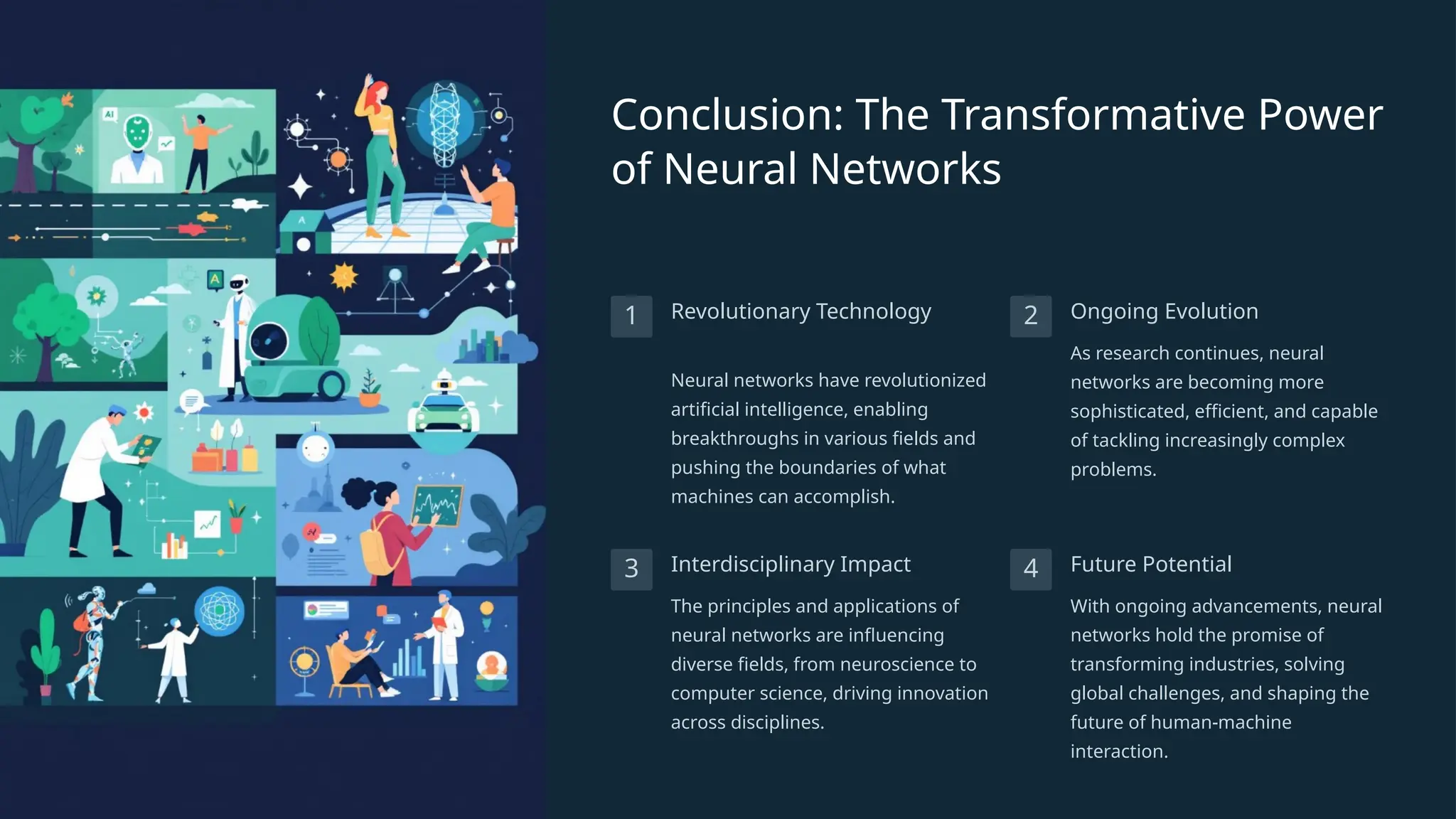 Conclusion: The Transformative Power
of Neural Networks
1 Revolutionary Technology
Neural networks have revolutionized
artificial intelligence, enabling
breakthroughs in various fields and
pushing the boundaries of what
machines can accomplish.
2 Ongoing Evolution
As research continues, neural
networks are becoming more
sophisticated, efficient, and capable
of tackling increasingly complex
problems.
3 Interdisciplinary Impact
The principles and applications of
neural networks are influencing
diverse fields, from neuroscience to
computer science, driving innovation
across disciplines.
4 Future Potential
With ongoing advancements, neural
networks hold the promise of
transforming industries, solving
global challenges, and shaping the
future of human-machine
interaction.
 