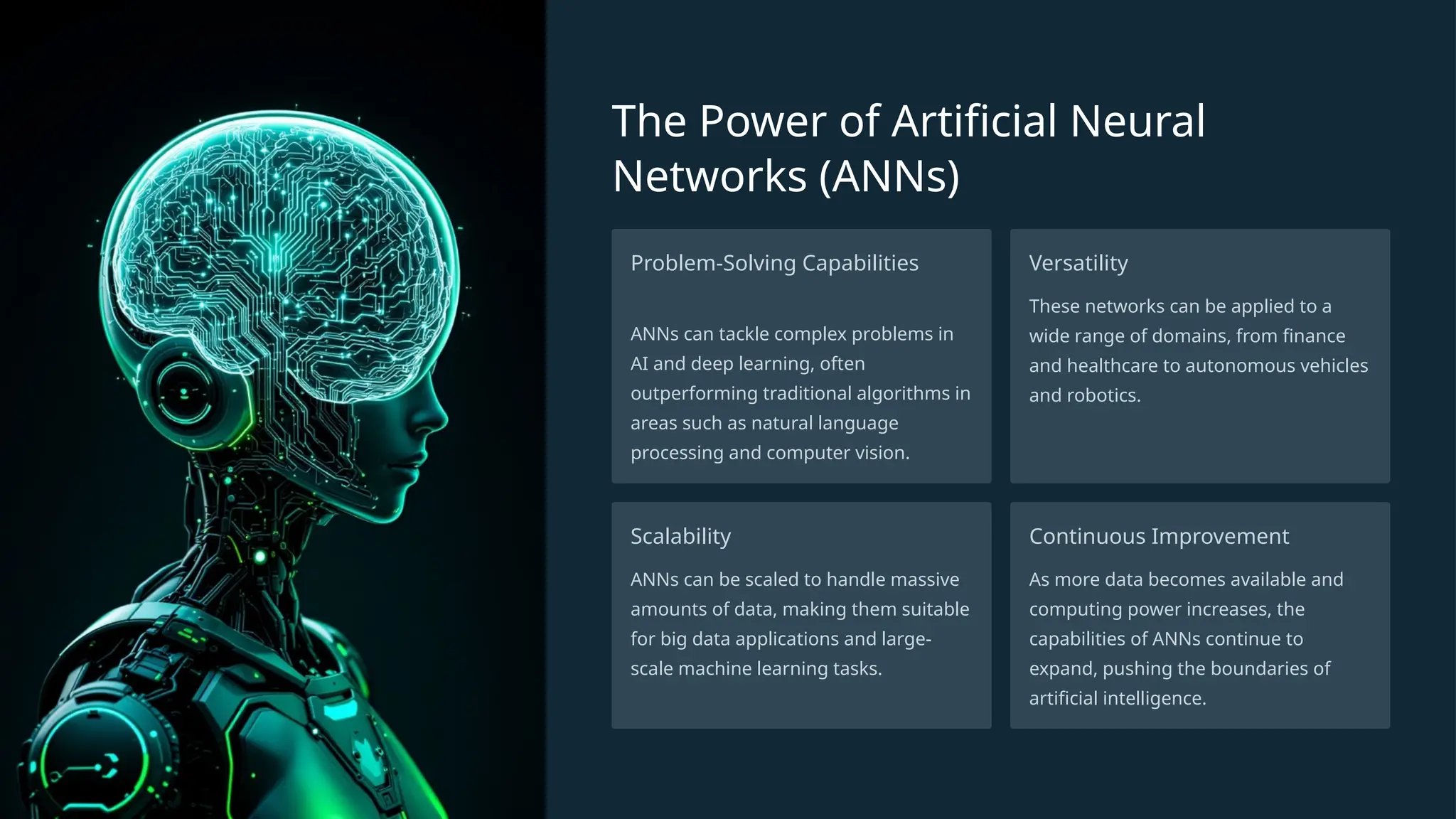 The Power of Artificial Neural
Networks (ANNs)
Problem-Solving Capabilities
ANNs can tackle complex problems in
AI and deep learning, often
outperforming traditional algorithms in
areas such as natural language
processing and computer vision.
Versatility
These networks can be applied to a
wide range of domains, from finance
and healthcare to autonomous vehicles
and robotics.
Scalability
ANNs can be scaled to handle massive
amounts of data, making them suitable
for big data applications and large-
scale machine learning tasks.
Continuous Improvement
As more data becomes available and
computing power increases, the
capabilities of ANNs continue to
expand, pushing the boundaries of
artificial intelligence.
 