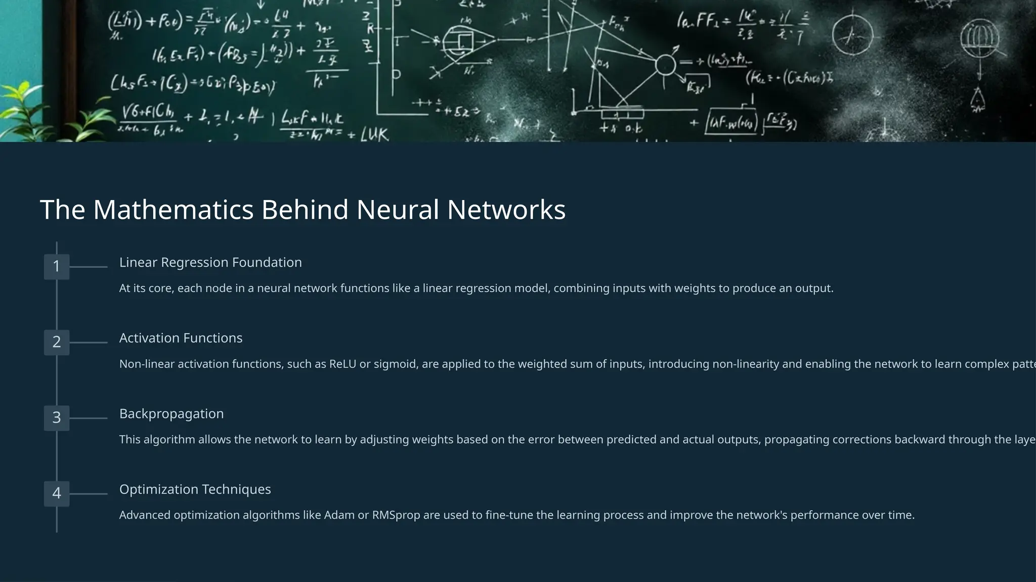 The Mathematics Behind Neural Networks
1 Linear Regression Foundation
At its core, each node in a neural network functions like a linear regression model, combining inputs with weights to produce an output.
2 Activation Functions
Non-linear activation functions, such as ReLU or sigmoid, are applied to the weighted sum of inputs, introducing non-linearity and enabling the network to learn complex patte
3 Backpropagation
This algorithm allows the network to learn by adjusting weights based on the error between predicted and actual outputs, propagating corrections backward through the layer
4 Optimization Techniques
Advanced optimization algorithms like Adam or RMSprop are used to fine-tune the learning process and improve the network's performance over time.
 