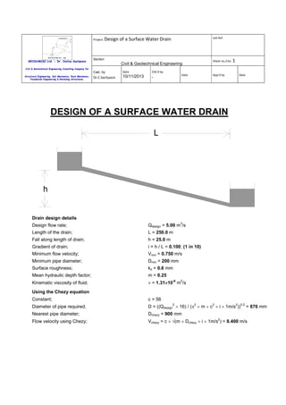 Project: Design

GEODOMISI Ltd. - Dr. Costas Sachpazis

Job Ref.

of a Surface Water Drain

Section

Sheet no./rev. 1

Civil & Geotechnical Engineering

Civil & Geotechnical Engineering Consulting Company for

Calc. by
Structural Engineering, Soil Mechanics, Rock Mechanics,
Foundation Engineering & Retaining Structures.

Date

Chk'd by

Dr.C.Sachpazis

10/11/2013

-

Date

App'd by

Date

DESIGN OF A SURFACE WATER DRAIN
L

h

Drain design details
3

Design flow rate;

Qdesign = 5.00 m /s

Length of the drain;

L = 250.0 m

Fall along length of drain;

h = 25.0 m

Gradient of drain;

i = h / L = 0.100; (1 in 10)

Minimum flow velocity;

Vmin = 0.750 m/s

Minimum pipe diameter;

Dmin = 200 mm

Surface roughness;

ks = 0.6 mm

Mean hydraulic depth factor;

m = 0.25

Kinematic viscosity of fluid;

ν = 1.31×10-6 m2/s
×

Using the Chezy equation
Constant;

c = 56

Diameter of pipe required;

D = ((Qdesign × 16) / (π × m × c × i × 1m/s ))

Nearest pipe diameter;

Dchezy = 900 mm

Flow velocity using Chezy;

Vchezy = c × √(m × Dchezy × i × 1m/s ) = 8.400 m/s

2

2

2

2

2

0.2

= 876 mm

 