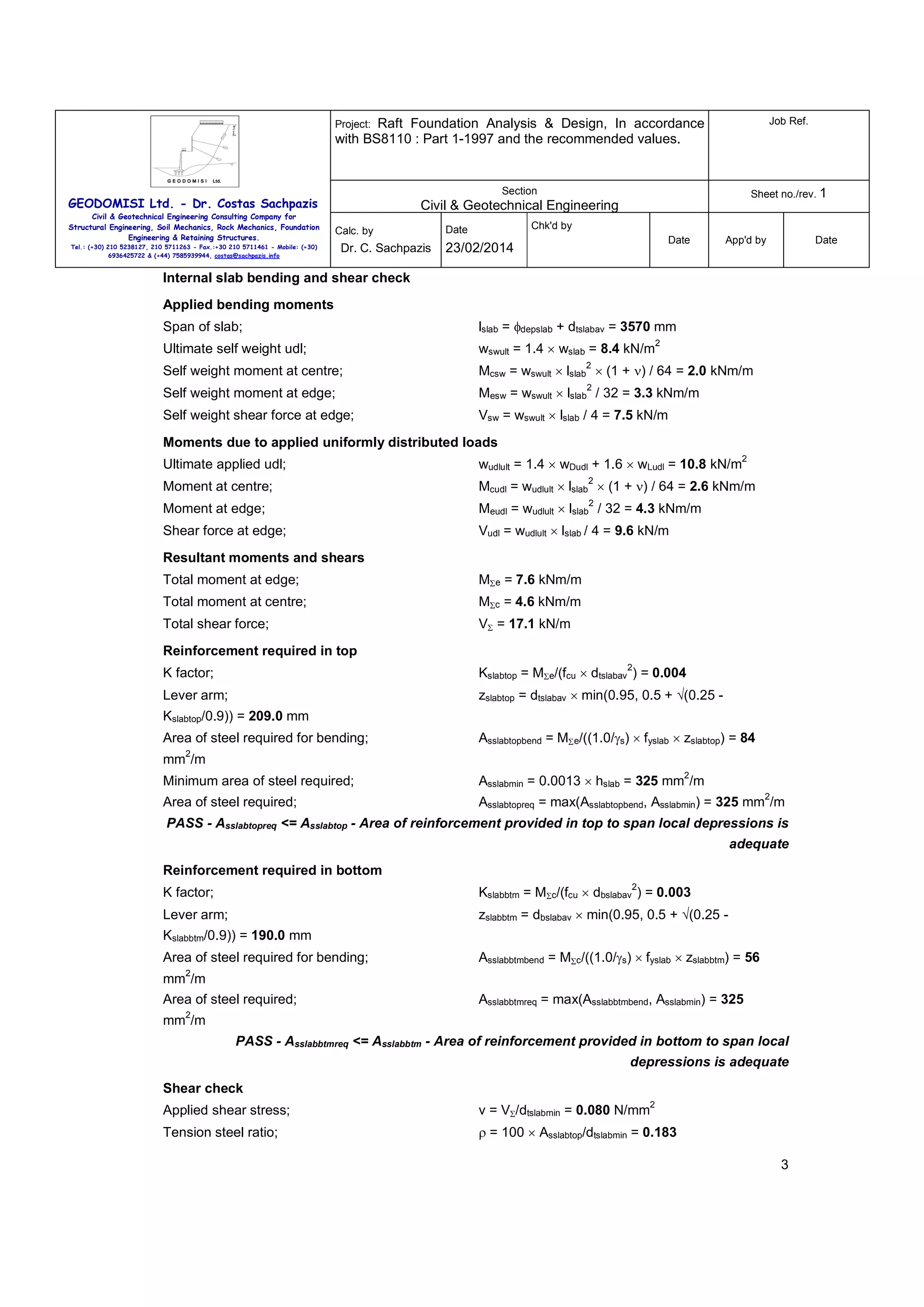 Raft Foundation Analysis & Design, In accordance
with BS8110 : Part 1-1997 and the recommended values.

Job Ref.

Section

Sheet no./rev. 1

Project:

GEODOMISI Ltd. - Dr. Costas Sachpazis
Civil & Geotechnical Engineering Consulting Company for
Structural Engineering, Soil Mechanics, Rock Mechanics, Foundation
Engineering & Retaining Structures.

Civil & Geotechnical Engineering
Calc. by

Tel.: (+30) 210 5238127, 210 5711263 - Fax.:+30 210 5711461 - Mobile: (+30)
6936425722 & (+44) 7585939944, costas@sachpazis.info

Dr. C. Sachpazis

Chk'd by

Date

Date

23/02/2014

App'd by

Date

Internal slab bending and shear check
Applied bending moments
Span of slab;

lslab = φdepslab + dtslabav = 3570 mm

Ultimate self weight udl;

wswult = 1.4 × wslab = 8.4 kN/m

Self weight moment at centre;

Mcsw = wswult × lslab × (1 + ν) / 64 = 2.0 kNm/m

Self weight moment at edge;

Mesw = wswult × lslab / 32 = 3.3 kNm/m

Self weight shear force at edge;

Vsw = wswult × lslab / 4 = 7.5 kN/m

2

2

2

Moments due to applied uniformly distributed loads
Ultimate applied udl;

2

wudlult = 1.4 × wDudl + 1.6 × wLudl = 10.8 kN/m
2

Moment at centre;

Mcudl = wudlult × lslab × (1 + ν) / 64 = 2.6 kNm/m

Moment at edge;

Meudl = wudlult × lslab / 32 = 4.3 kNm/m

Shear force at edge;

Vudl = wudlult × lslab / 4 = 9.6 kN/m

2

Resultant moments and shears
Total moment at edge;

MΣe = 7.6 kNm/m

Total moment at centre;

MΣc = 4.6 kNm/m

Total shear force;

VΣ = 17.1 kN/m

Reinforcement required in top
2

K factor;

Kslabtop = MΣe/(fcu × dtslabav ) = 0.004

Lever arm;

zslabtop = dtslabav × min(0.95, 0.5 + √(0.25 -

Kslabtop/0.9)) = 209.0 mm
Area of steel required for bending;

Asslabtopbend = MΣe/((1.0/γs) × fyslab × zslabtop) = 84

2

mm /m
2

Minimum area of steel required;

Asslabmin = 0.0013 × hslab = 325 mm /m

Area of steel required;

Asslabtopreq = max(Asslabtopbend, Asslabmin) = 325 mm /m

2

PASS - Asslabtopreq <= Asslabtop - Area of reinforcement provided in top to span local depressions is
adequate
Reinforcement required in bottom
2

K factor;

Kslabbtm = MΣc/(fcu × dbslabav ) = 0.003

Lever arm;

zslabbtm = dbslabav × min(0.95, 0.5 + √(0.25 -

Kslabbtm/0.9)) = 190.0 mm
Area of steel required for bending;

Asslabbtmbend = MΣc/((1.0/γs) × fyslab × zslabbtm) = 56

2

mm /m
Area of steel required;

Asslabbtmreq = max(Asslabbtmbend, Asslabmin) = 325

2

mm /m
PASS - Asslabbtmreq <= Asslabbtm - Area of reinforcement provided in bottom to span local
depressions is adequate
Shear check
2

Applied shear stress;

v = VΣ/dtslabmin = 0.080 N/mm

Tension steel ratio;

ρ = 100 × Asslabtop/dtslabmin = 0.183
3

 