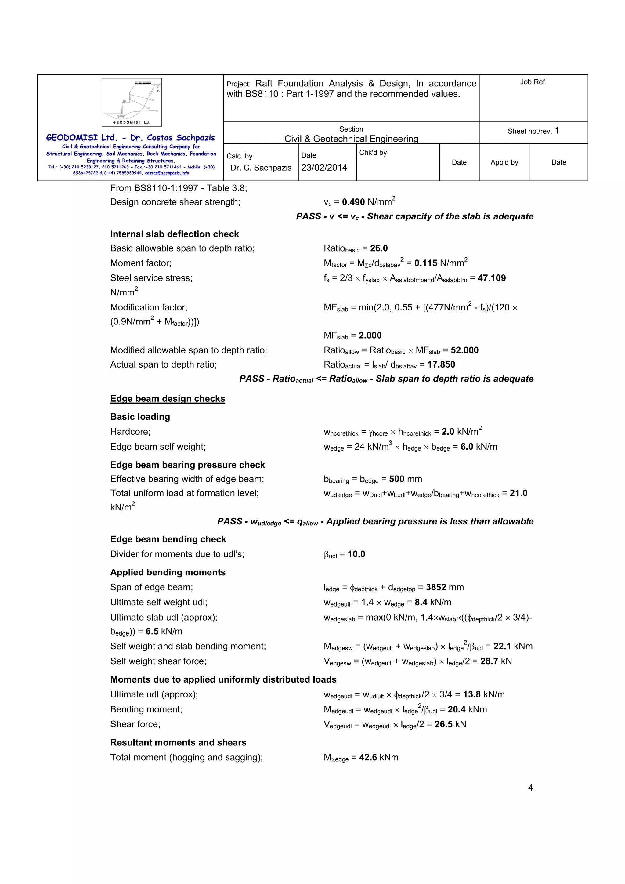 Raft Foundation Analysis & Design, In accordance
with BS8110 : Part 1-1997 and the recommended values.

Job Ref.

Section

Sheet no./rev. 1

Project:

GEODOMISI Ltd. - Dr. Costas Sachpazis

Civil & Geotechnical Engineering

Civil & Geotechnical Engineering Consulting Company for
Structural Engineering, Soil Mechanics, Rock Mechanics, Foundation
Engineering & Retaining Structures.

Calc. by

Dr. C. Sachpazis

Tel.: (+30) 210 5238127, 210 5711263 - Fax.:+30 210 5711461 - Mobile: (+30)
6936425722 & (+44) 7585939944, costas@sachpazis.info

Chk'd by

Date

Date

23/02/2014

App'd by

Date

From BS8110-1:1997 - Table 3.8;
Design concrete shear strength;

vc = 0.490 N/mm

2

PASS - v <= vc - Shear capacity of the slab is adequate
Internal slab deflection check
Basic allowable span to depth ratio;

Ratiobasic = 26.0

Moment factor;

Mfactor = MΣc/dbslabav = 0.115 N/mm

Steel service stress;

fs = 2/3 × fyslab × Asslabbtmbend/Asslabbtm = 47.109

N/mm

2

2

2
2

MFslab = min(2.0, 0.55 + [(477N/mm - fs)/(120 ×

Modification factor;
2

(0.9N/mm + Mfactor))])
MFslab = 2.000
Modified allowable span to depth ratio;

Ratioallow = Ratiobasic × MFslab = 52.000

Actual span to depth ratio;

Ratioactual = lslab/ dbslabav = 17.850
PASS - Ratioactual <= Ratioallow - Slab span to depth ratio is adequate

Edge beam design checks
Basic loading
2

whcorethick = γhcore × hhcorethick = 2.0 kN/m

Hardcore;

3

wedge = 24 kN/m × hedge × bedge = 6.0 kN/m

Edge beam self weight;
Edge beam bearing pressure check
Effective bearing width of edge beam;

bbearing = bedge = 500 mm

Total uniform load at formation level;

wudledge = wDudl+wLudl+wedge/bbearing+whcorethick = 21.0

2

kN/m

PASS - wudledge <= qallow - Applied bearing pressure is less than allowable
Edge beam bending check
Divider for moments due to udl’s;

βudl = 10.0

Applied bending moments
Span of edge beam;

ledge = φdepthick + dedgetop = 3852 mm

Ultimate self weight udl;

wedgeult = 1.4 × wedge = 8.4 kN/m

Ultimate slab udl (approx);

wedgeslab = max(0 kN/m, 1.4×wslab×((φdepthick/2 × 3/4)-

bedge)) = 6.5 kN/m
2

Self weight and slab bending moment;

Medgesw = (wedgeult + wedgeslab) × ledge /βudl = 22.1 kNm

Self weight shear force;

Vedgesw = (wedgeult + wedgeslab) × ledge/2 = 28.7 kN

Moments due to applied uniformly distributed loads
Ultimate udl (approx);

wedgeudl = wudlult × φdepthick/2 × 3/4 = 13.8 kN/m

Bending moment;

Medgeudl = wedgeudl × ledge /βudl = 20.4 kNm

Shear force;

Vedgeudl = wedgeudl × ledge/2 = 26.5 kN

2

Resultant moments and shears
Total moment (hogging and sagging);

MΣedge = 42.6 kNm
4

 