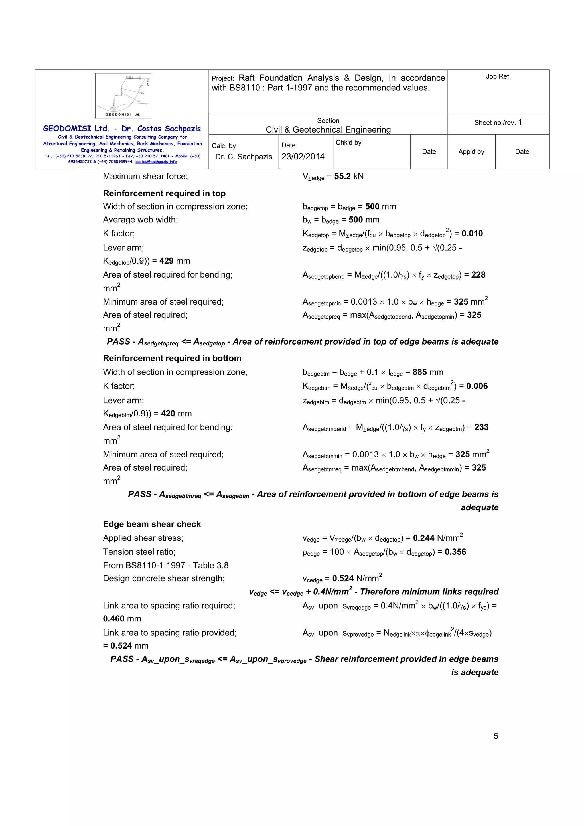 Raft Foundation Analysis & Design, In accordance
with BS8110 : Part 1-1997 and the recommended values.

Job Ref.

Section

Sheet no./rev. 1

Project:

GEODOMISI Ltd. - Dr. Costas Sachpazis
Civil & Geotechnical Engineering Consulting Company for
Structural Engineering, Soil Mechanics, Rock Mechanics, Foundation
Engineering & Retaining Structures.
Tel.: (+30) 210 5238127, 210 5711263 - Fax.:+30 210 5711461 - Mobile: (+30)
6936425722 & (+44) 7585939944, costas@sachpazis.info

Civil & Geotechnical Engineering
Dr. C. Sachpazis

Maximum shear force;

Chk'd by

Date

Calc. by

Date

23/02/2014

App'd by

Date

VΣedge = 55.2 kN

Reinforcement required in top
Width of section in compression zone;

bedgetop = bedge = 500 mm

Average web width;

bw = bedge = 500 mm

K factor;

Kedgetop = MΣedge/(fcu × bedgetop × dedgetop ) = 0.010

Lever arm;

zedgetop = dedgetop × min(0.95, 0.5 + √(0.25 -

2

Kedgetop/0.9)) = 429 mm
Area of steel required for bending;
mm

Asedgetopbend = MΣedge/((1.0/γs) × fy × zedgetop) = 228

2
2

Minimum area of steel required;

Asedgetopmin = 0.0013 × 1.0 × bw × hedge = 325 mm

Area of steel required;

Asedgetopreq = max(Asedgetopbend, Asedgetopmin) = 325

mm

2

PASS - Asedgetopreq <= Asedgetop - Area of reinforcement provided in top of edge beams is adequate
Reinforcement required in bottom
Width of section in compression zone;

bedgebtm = bedge + 0.1 × ledge = 885 mm

K factor;

Kedgebtm = MΣedge/(fcu × bedgebtm × dedgebtm ) = 0.006

Lever arm;

zedgebtm = dedgebtm × min(0.95, 0.5 + √(0.25 -

2

Kedgebtm/0.9)) = 420 mm
Area of steel required for bending;
mm

Asedgebtmbend = MΣedge/((1.0/γs) × fy × zedgebtm) = 233

2
2

Minimum area of steel required;

Asedgebtmmin = 0.0013 × 1.0 × bw × hedge = 325 mm

Area of steel required;

Asedgebtmreq = max(Asedgebtmbend, Asedgebtmmin) = 325

mm

2

PASS - Asedgebtmreq <= Asedgebtm - Area of reinforcement provided in bottom of edge beams is
adequate
Edge beam shear check
2

Applied shear stress;

vedge = VΣedge/(bw × dedgetop) = 0.244 N/mm

Tension steel ratio;

ρedge = 100 × Asedgetop/(bw × dedgetop) = 0.356

From BS8110-1:1997 - Table 3.8
Design concrete shear strength;

vcedge = 0.524 N/mm

2

2

vedge <= vcedge + 0.4N/mm - Therefore minimum links required
Link area to spacing ratio required;

2

Asv_upon_svreqedge = 0.4N/mm × bw/((1.0/γs) × fys) =

0.460 mm
Link area to spacing ratio provided;

2

Asv_upon_svprovedge = Nedgelink×π×φedgelink /(4×svedge)

= 0.524 mm
PASS - Asv_upon_svreqedge <= Asv_upon_svprovedge - Shear reinforcement provided in edge beams
is adequate

5

 