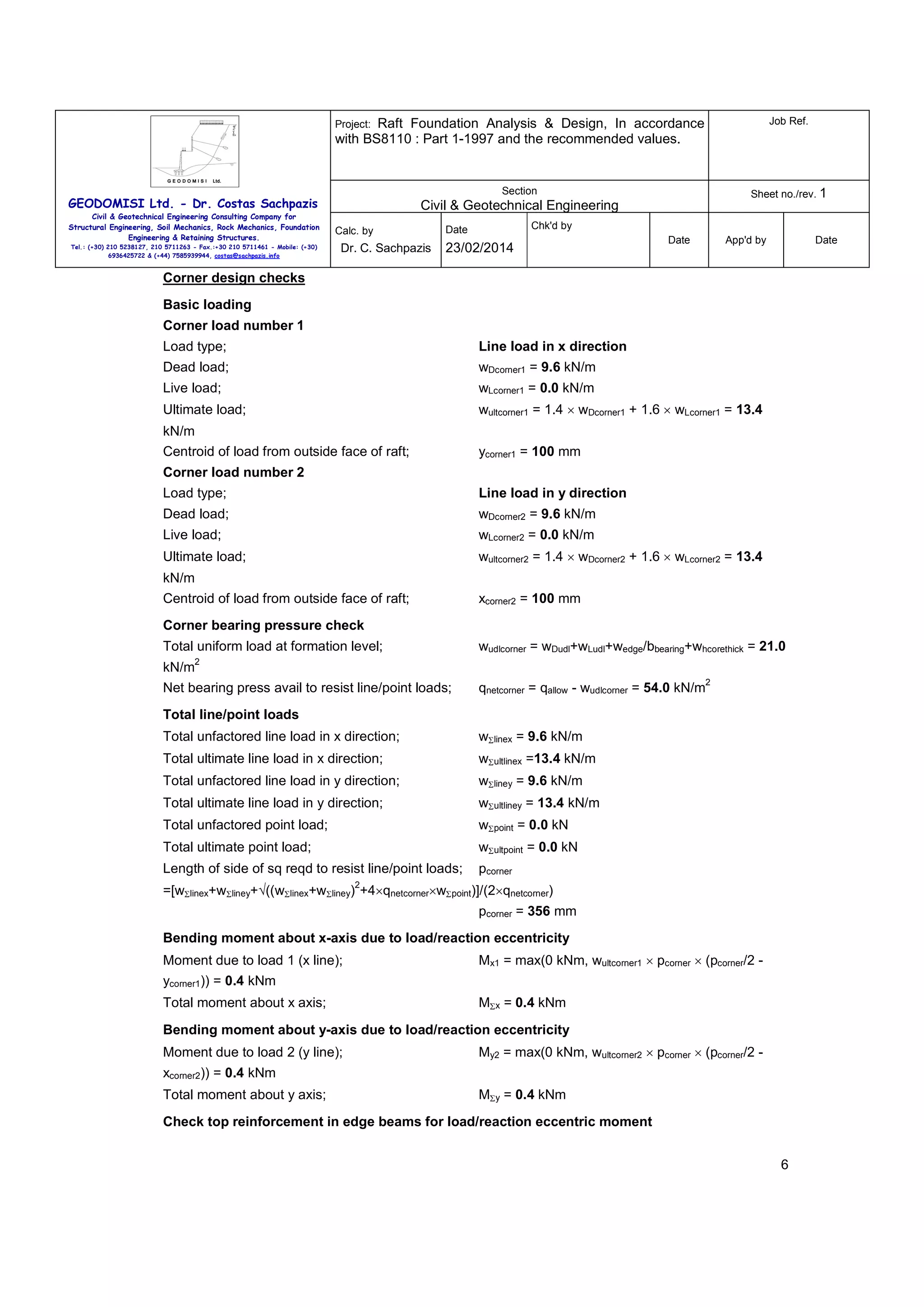 Raft Foundation Analysis & Design, In accordance
with BS8110 : Part 1-1997 and the recommended values.

Job Ref.

Section

Sheet no./rev. 1

Project:

GEODOMISI Ltd. - Dr. Costas Sachpazis
Civil & Geotechnical Engineering Consulting Company for
Structural Engineering, Soil Mechanics, Rock Mechanics, Foundation
Engineering & Retaining Structures.
Tel.: (+30) 210 5238127, 210 5711263 - Fax.:+30 210 5711461 - Mobile: (+30)
6936425722 & (+44) 7585939944, costas@sachpazis.info

Civil & Geotechnical Engineering
Calc. by

Dr. C. Sachpazis

Chk'd by

Date

23/02/2014

Date

App'd by

Date

Corner design checks
Basic loading
Corner load number 1
Load type;

Line load in x direction

Dead load;

wDcorner1 = 9.6 kN/m

Live load;

wLcorner1 = 0.0 kN/m

Ultimate load;

wultcorner1 = 1.4 × wDcorner1 + 1.6 × wLcorner1 = 13.4

kN/m
Centroid of load from outside face of raft;

ycorner1 = 100 mm

Corner load number 2
Load type;

Line load in y direction

Dead load;

wDcorner2 = 9.6 kN/m

Live load;

wLcorner2 = 0.0 kN/m

Ultimate load;

wultcorner2 = 1.4 × wDcorner2 + 1.6 × wLcorner2 = 13.4

kN/m
Centroid of load from outside face of raft;

xcorner2 = 100 mm

Corner bearing pressure check
Total uniform load at formation level;

wudlcorner = wDudl+wLudl+wedge/bbearing+whcorethick = 21.0

2

kN/m

Net bearing press avail to resist line/point loads;

2

qnetcorner = qallow - wudlcorner = 54.0 kN/m

Total line/point loads
Total unfactored line load in x direction;

wΣlinex = 9.6 kN/m

Total ultimate line load in x direction;

wΣultlinex =13.4 kN/m

Total unfactored line load in y direction;

wΣliney = 9.6 kN/m

Total ultimate line load in y direction;

wΣultliney = 13.4 kN/m

Total unfactored point load;

wΣpoint = 0.0 kN

Total ultimate point load;

wΣultpoint = 0.0 kN

Length of side of sq reqd to resist line/point loads;

pcorner

2

=[wΣlinex+wΣliney+√((wΣlinex+wΣliney) +4×qnetcorner×wΣpoint)]/(2×qnetcorner)
pcorner = 356 mm
Bending moment about x-axis due to load/reaction eccentricity
Moment due to load 1 (x line);

Mx1 = max(0 kNm, wultcorner1 × pcorner × (pcorner/2 -

ycorner1)) = 0.4 kNm
Total moment about x axis;

MΣx = 0.4 kNm

Bending moment about y-axis due to load/reaction eccentricity
Moment due to load 2 (y line);

My2 = max(0 kNm, wultcorner2 × pcorner × (pcorner/2 -

xcorner2)) = 0.4 kNm
Total moment about y axis;

MΣy = 0.4 kNm

Check top reinforcement in edge beams for load/reaction eccentric moment
6

 