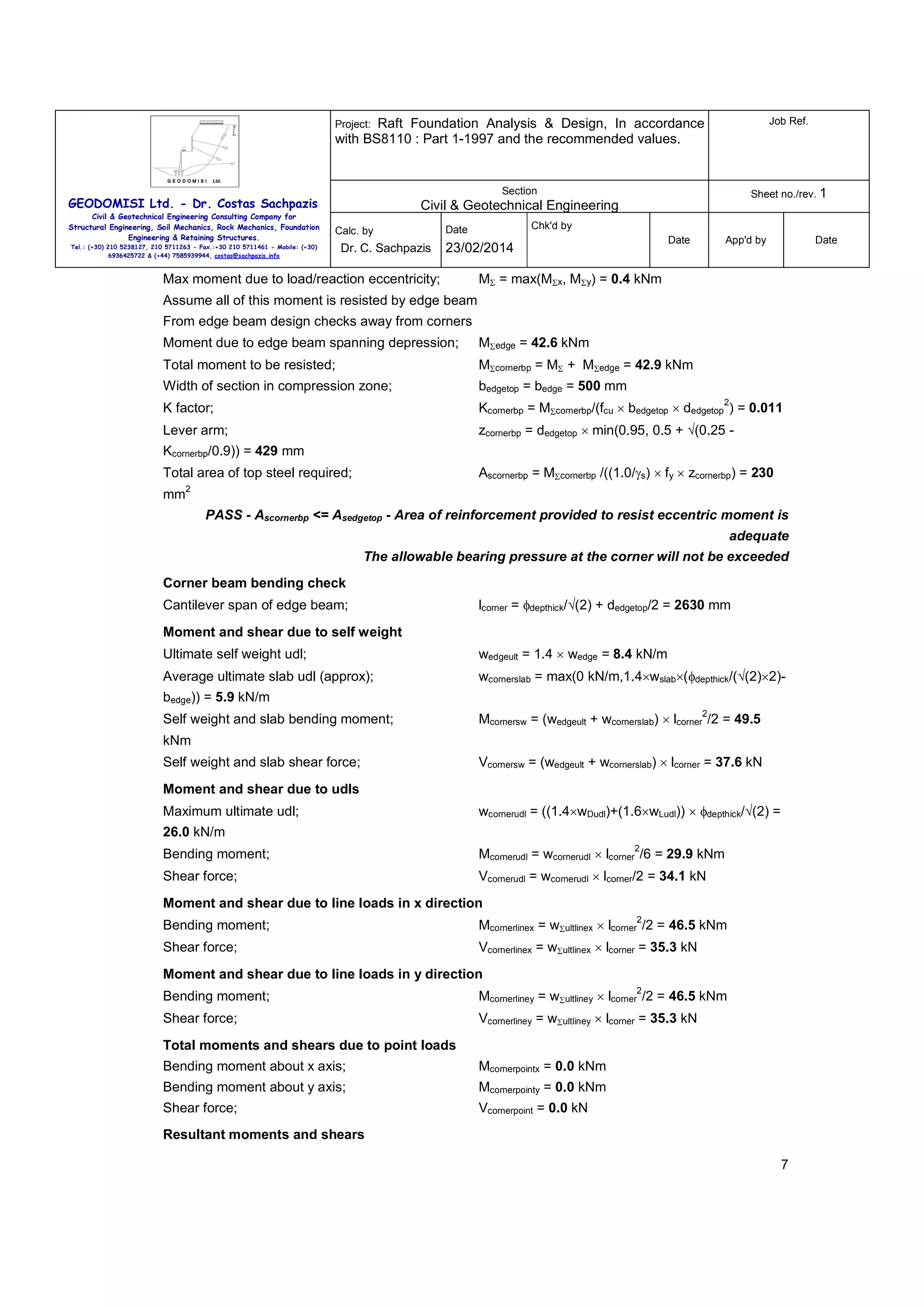 Raft Foundation Analysis & Design, In accordance
with BS8110 : Part 1-1997 and the recommended values.

Job Ref.

Section

Sheet no./rev. 1

Project:

GEODOMISI Ltd. - Dr. Costas Sachpazis
Civil & Geotechnical Engineering Consulting Company for
Structural Engineering, Soil Mechanics, Rock Mechanics, Foundation
Engineering & Retaining Structures.

Civil & Geotechnical Engineering
Calc. by

Tel.: (+30) 210 5238127, 210 5711263 - Fax.:+30 210 5711461 - Mobile: (+30)
6936425722 & (+44) 7585939944, costas@sachpazis.info

Dr. C. Sachpazis

Chk'd by

Date

Date

23/02/2014

Max moment due to load/reaction eccentricity;

App'd by

Date

MΣ = max(MΣx, MΣy) = 0.4 kNm

Assume all of this moment is resisted by edge beam
From edge beam design checks away from corners
Moment due to edge beam spanning depression;

MΣedge = 42.6 kNm

Total moment to be resisted;

MΣcornerbp = MΣ + MΣedge = 42.9 kNm

Width of section in compression zone;

bedgetop = bedge = 500 mm

K factor;

Kcornerbp = MΣcornerbp/(fcu × bedgetop × dedgetop ) = 0.011

Lever arm;

zcornerbp = dedgetop × min(0.95, 0.5 + √(0.25 -

2

Kcornerbp/0.9)) = 429 mm
Ascornerbp = MΣcornerbp /((1.0/γs) × fy × zcornerbp) = 230

Total area of top steel required;
mm

2

PASS - Ascornerbp <= Asedgetop - Area of reinforcement provided to resist eccentric moment is
adequate
The allowable bearing pressure at the corner will not be exceeded
Corner beam bending check
Cantilever span of edge beam;

lcorner = φdepthick/√(2) + dedgetop/2 = 2630 mm

Moment and shear due to self weight
Ultimate self weight udl;

wedgeult = 1.4 × wedge = 8.4 kN/m

Average ultimate slab udl (approx);

wcornerslab = max(0 kN/m,1.4×wslab×(φdepthick/(√(2)×2)-

bedge)) = 5.9 kN/m
Self weight and slab bending moment;

2

Mcornersw = (wedgeult + wcornerslab) × lcorner /2 = 49.5

kNm
Self weight and slab shear force;

Vcornersw = (wedgeult + wcornerslab) × lcorner = 37.6 kN

Moment and shear due to udls
Maximum ultimate udl;

wcornerudl = ((1.4×wDudl)+(1.6×wLudl)) × φdepthick/√(2) =

26.0 kN/m
2

Bending moment;

Mcornerudl = wcornerudl × lcorner /6 = 29.9 kNm

Shear force;

Vcornerudl = wcornerudl × lcorner/2 = 34.1 kN

Moment and shear due to line loads in x direction
2

Bending moment;

Mcornerlinex = wΣultlinex × lcorner /2 = 46.5 kNm

Shear force;

Vcornerlinex = wΣultlinex × lcorner = 35.3 kN

Moment and shear due to line loads in y direction
2

Bending moment;

Mcornerliney = wΣultliney × lcorner /2 = 46.5 kNm

Shear force;

Vcornerliney = wΣultliney × lcorner = 35.3 kN

Total moments and shears due to point loads
Bending moment about x axis;

Mcornerpointx = 0.0 kNm

Bending moment about y axis;

Mcornerpointy = 0.0 kNm

Shear force;

Vcornerpoint = 0.0 kN

Resultant moments and shears
7

 