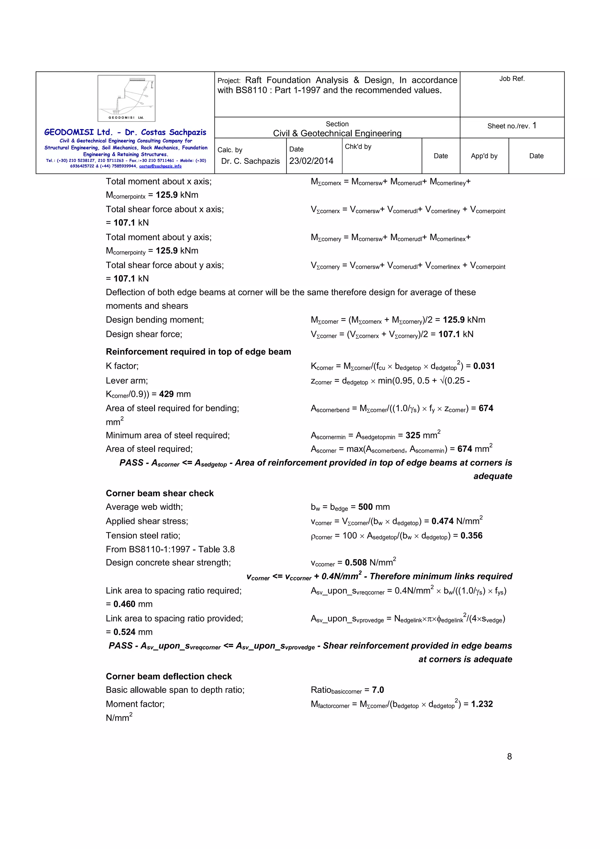 Raft Foundation Analysis & Design, In accordance
with BS8110 : Part 1-1997 and the recommended values.

Job Ref.

Section

Sheet no./rev. 1

Project:

GEODOMISI Ltd. - Dr. Costas Sachpazis
Civil & Geotechnical Engineering Consulting Company for
Structural Engineering, Soil Mechanics, Rock Mechanics, Foundation
Engineering & Retaining Structures.
Tel.: (+30) 210 5238127, 210 5711263 - Fax.:+30 210 5711461 - Mobile: (+30)
6936425722 & (+44) 7585939944, costas@sachpazis.info

Civil & Geotechnical Engineering
Chk'd by

Date

Calc. by

Dr. C. Sachpazis

Date

23/02/2014

Total moment about x axis;

App'd by

Date

MΣcornerx = Mcornersw+ Mcornerudl+ Mcornerliney+

Mcornerpointx = 125.9 kNm
Total shear force about x axis;

VΣcornerx = Vcornersw+ Vcornerudl+ Vcornerliney + Vcornerpoint

= 107.1 kN
Total moment about y axis;

MΣcornery = Mcornersw+ Mcornerudl+ Mcornerlinex+

Mcornerpointy = 125.9 kNm
Total shear force about y axis;

VΣcornery = Vcornersw+ Vcornerudl+ Vcornerlinex + Vcornerpoint

= 107.1 kN
Deflection of both edge beams at corner will be the same therefore design for average of these
moments and shears
Design bending moment;

MΣcorner = (MΣcornerx + MΣcornery)/2 = 125.9 kNm

Design shear force;

VΣcorner = (VΣcornerx + VΣcornery)/2 = 107.1 kN

Reinforcement required in top of edge beam
2

K factor;

Kcorner = MΣcorner/(fcu × bedgetop × dedgetop ) = 0.031

Lever arm;

zcorner = dedgetop × min(0.95, 0.5 + √(0.25 -

Kcorner/0.9)) = 429 mm
Area of steel required for bending;

Ascornerbend = MΣcorner/((1.0/γs) × fy × zcorner) = 674

2

mm
Minimum area of steel required;

Ascornermin = Asedgetopmin = 325 mm

Area of steel required;

Ascorner = max(Ascornerbend, Ascornermin) = 674 mm

2
2

PASS - Ascorner <= Asedgetop - Area of reinforcement provided in top of edge beams at corners is
adequate
Corner beam shear check
Average web width;

bw = bedge = 500 mm

Applied shear stress;

vcorner = VΣcorner/(bw × dedgetop) = 0.474 N/mm

Tension steel ratio;

ρcorner = 100 × Asedgetop/(bw × dedgetop) = 0.356

From BS8110-1:1997 - Table 3.8
Design concrete shear strength;

vccorner = 0.508 N/mm

2

2

2

vcorner <= vccorner + 0.4N/mm - Therefore minimum links required
Link area to spacing ratio required;

2

Asv_upon_svreqcorner = 0.4N/mm × bw/((1.0/γs) × fys)

= 0.460 mm
Link area to spacing ratio provided;

2

Asv_upon_svprovedge = Nedgelink×π×φedgelink /(4×svedge)

= 0.524 mm
PASS - Asv_upon_svreqcorner <= Asv_upon_svprovedge - Shear reinforcement provided in edge beams
at corners is adequate
Corner beam deflection check
Basic allowable span to depth ratio;

Ratiobasiccorner = 7.0

Moment factor;

Mfactorcorner = MΣcorner/(bedgetop × dedgetop ) = 1.232

N/mm

2

2

8

 