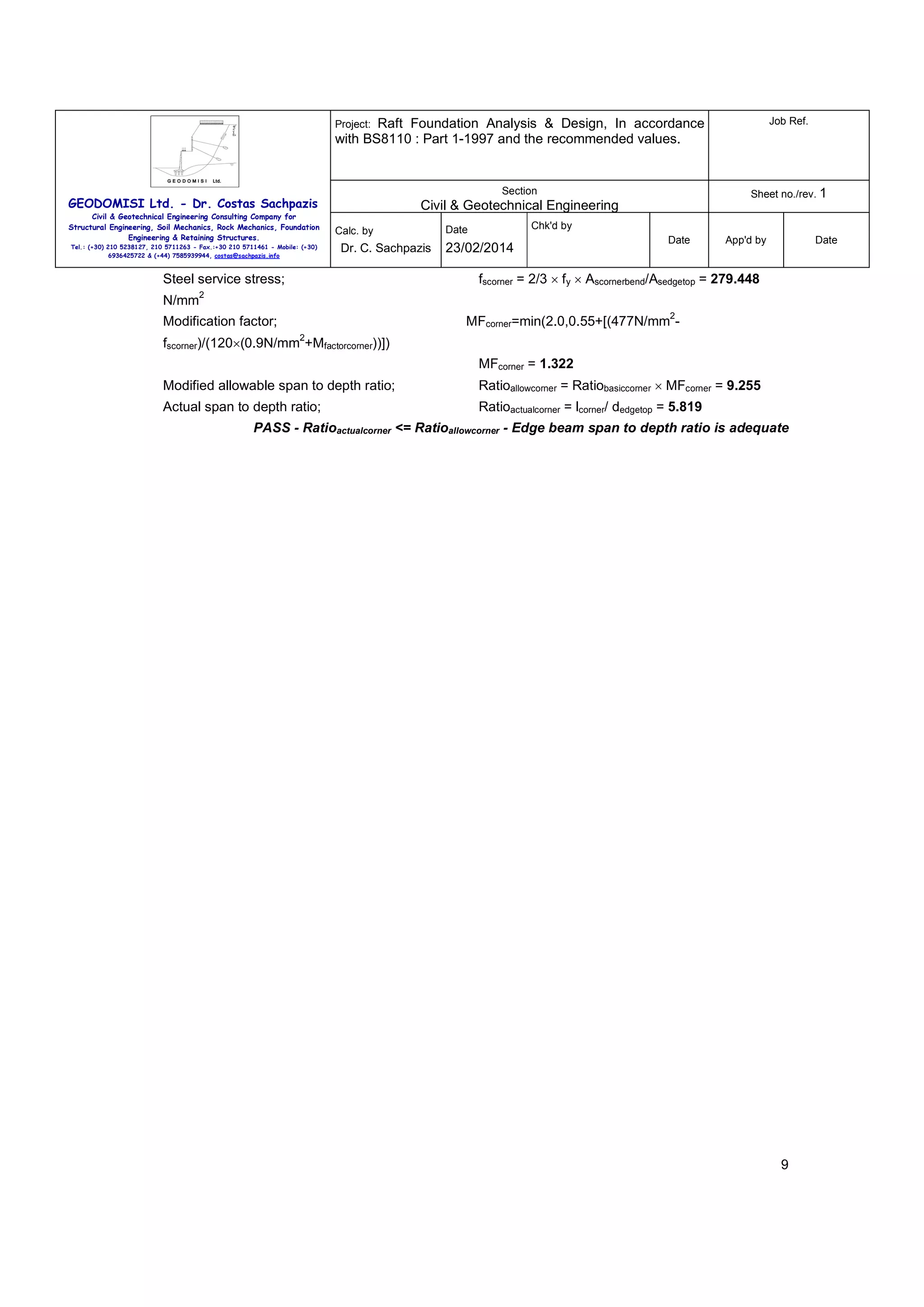 Raft Foundation Analysis & Design, In accordance
with BS8110 : Part 1-1997 and the recommended values.

Job Ref.

Section

Sheet no./rev. 1

Project:

GEODOMISI Ltd. - Dr. Costas Sachpazis
Civil & Geotechnical Engineering Consulting Company for
Structural Engineering, Soil Mechanics, Rock Mechanics, Foundation
Engineering & Retaining Structures.
Tel.: (+30) 210 5238127, 210 5711263 - Fax.:+30 210 5711461 - Mobile: (+30)
6936425722 & (+44) 7585939944, costas@sachpazis.info

Civil & Geotechnical Engineering
Calc. by

Dr. C. Sachpazis

23/02/2014

Date

App'd by

Date

fscorner = 2/3 × fy × Ascornerbend/Asedgetop = 279.448

Steel service stress;
N/mm

Chk'd by

Date

2
2

MFcorner=min(2.0,0.55+[(477N/mm -

Modification factor;
2

fscorner)/(120×(0.9N/mm +Mfactorcorner))])
MFcorner = 1.322
Modified allowable span to depth ratio;

Ratioallowcorner = Ratiobasiccorner × MFcorner = 9.255

Actual span to depth ratio;

Ratioactualcorner = lcorner/ dedgetop = 5.819

PASS - Ratioactualcorner <= Ratioallowcorner - Edge beam span to depth ratio is adequate

9

 