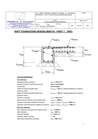 Raft Foundation Analysis & Design, In accordance
with BS8110 : Part 1-1997 and the recommended values.

Job Ref.

Section

Sheet no./rev. 1

Project:

GEODOMISI Ltd. - Dr. Costas Sachpazis
Civil & Geotechnical Engineering Consulting Company for
Structural Engineering, Soil Mechanics, Rock Mechanics, Foundation
Engineering & Retaining Structures.
Tel.: (+30) 210 5238127, 210 5711263 - Fax.:+30 210 5711461 - Mobile: (+30)
6936425722 & (+44) 7585939944, costas@sachpazis.info

Civil & Geotechnical Engineering
Chk'd by

Date

Calc. by

Dr. C. Sachpazis

Date

23/02/2014

App'd by

Date

RAFT FOUNDATION DESIGN (BS8110 : PART 1 : 1997)
Asslabtop

A sedgetop

hslab

A sedgelink

hhcoreslab

hedge
A sslabbtm
hhcorethick
Asedgebtm

bedge
Soil and raft definition
Soil definition
Allowable bearing pressure;

2

qallow = 75.0 kN/m

Number of types of soil forming sub-soil;

Two or more types

Soil density;

Firm to loose

Depth of hardcore beneath slab;

hhcoreslab = 150 mm; (Dispersal allowed for bearing

pressure check)
Depth of hardcore beneath thickenings;

hhcorethick = 100 mm; (Dispersal allowed for bearing

pressure check)
3

Density of hardcore;

γhcore = 20.0 kN/m

Basic assumed diameter of local depression;

φdepbasic = 3500mm

Diameter under slab modified for hardcore;

φdepslab = φdepbasic - hhcoreslab = 3350 mm

Diameter under thickenings modified for hardcore;

φdepthick = φdepbasic - hhcorethick = 3400 mm

Raft slab definition
Max dimension/max dimension between joints;

lmax = 10.000 m

Slab thickness;

hslab = 250 mm

Concrete strength;

fcu = 40 N/mm

2

Poissons ratio of concrete;

ν = 0.2

Slab mesh reinforcement strength;

fyslab = 500 N/mm

2

1

 