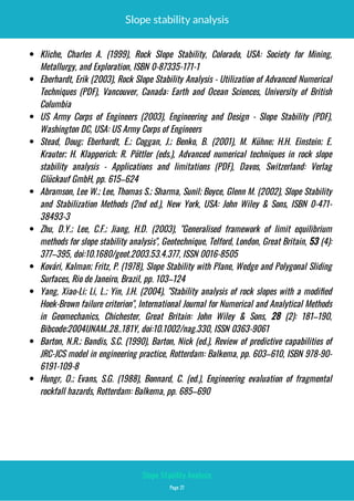 Slope stability analysis
 Kliche, Charles A. (1999), Rock Slope Stability, Colorado, USA: Society for Mining,
Metallurgy, and Exploration, ISBN 0-87335-171-1
 Eberhardt, Erik (2003), Rock Slope Stability Analysis - Utilization of Advanced Numerical
Techniques (PDF), Vancouver, Canada: Earth and Ocean Sciences, University of British
Columbia
 US Army Corps of Engineers (2003), Engineering and Design - Slope Stability (PDF),
Washington DC, USA: US Army Corps of Engineers
 Stead, Doug; Eberhardt, E.; Coggan, J.; Benko, B. (2001), M. Kühne; H.H. Einstein; E.
Krauter; H. Klapperich; R. Pöttler (eds.), Advanced numerical techniques in rock slope
stability analysis - Applications and limitations (PDF), Davos, Switzerland: Verlag
Glückauf GmbH, pp. 615–624
 Abramson, Lee W.; Lee, Thomas S.; Sharma, Sunil; Boyce, Glenn M. (2002), Slope Stability
and Stabilization Methods (2nd ed.), New York, USA: John Wiley & Sons, ISBN  0-471-
38493-3
 Zhu, D.Y.; Lee, C.F.; Jiang, H.D. (2003), "Generalised framework of limit equilibrium
methods for slope stability analysis", Geotechnique, Telford, London, Great Britain, 53 (4):
377–395, doi:10.1680/geot.2003.53.4.377, ISSN 0016-8505
 Kovári, Kalman; Fritz, P. (1978), Slope Stability with Plane, Wedge and Polygonal Sliding
Surfaces, Rio de Janeiro, Brazil, pp. 103–124
 Yang, Xiao-Li; Li, L.; Yin, J.H. (2004), "Stability analysis of rock slopes with a modi ed
Hoek-Brown failure criterion", International Journal for Numerical and Analytical Methods
in Geomechanics, Chichester, Great Britain: John Wiley & Sons, 28 (2): 181–190,
Bibcode:2004IJNAM..28..181Y, doi:10.1002/nag.330, ISSN 0363-9061
 Barton, N.R.; Bandis, S.C. (1990), Barton, Nick (ed.), Review of predictive capabilities of
JRC-JCS model in engineering practice, Rotterdam: Balkema, pp. 603–610, ISBN 978-90-
6191-109-8
 Hungr, O.; Evans, S.G. (1988), Bonnard, C. (ed.), Engineering evaluation of fragmental
rockfall hazards, Rotterdam: Balkema, pp. 685–690
Page 27
Slope Stability Analysis
 