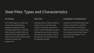 Steel Piles: Types and Characteristics
HP Shapes
HP (H-Pile) shapes are rolled steel
sections with parallel flanges
designed specifically for deep
foundation applications. They offer
high strength-to-weight ratios and
excellent driving characteristics. HP
piles primarily transfer loads through
end bearing rather than
displacement.
Pipe Piles
Steel pipe piles are hollow cylindrical
sections that can be driven open-
ended or closed with a plate at the
bottom. Open-ended pipes may form
soil plugs during driving, increasing
their end-bearing capacity. They can
be filled with concrete after driving
for additional strength.
Installation Considerations
Steel piles can withstand high driving
stresses, making them suitable for
penetrating dense or hard strata.
Special reinforcement at pile tips may
be necessary when driving through
soils containing boulders or into
weathered rock.
 