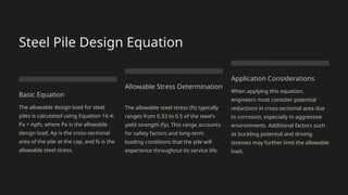 Steel Pile Design Equation
Basic Equation
The allowable design load for steel
piles is calculated using Equation 16-4:
Pa = Apfs, where Pa is the allowable
design load, Ap is the cross-sectional
area of the pile at the cap, and fs is the
allowable steel stress.
Allowable Stress Determination
The allowable steel stress (fs) typically
ranges from 0.33 to 0.5 of the steel's
yield strength (fy). This range accounts
for safety factors and long-term
loading conditions that the pile will
experience throughout its service life.
Application Considerations
When applying this equation,
engineers must consider potential
reductions in cross-sectional area due
to corrosion, especially in aggressive
environments. Additional factors such
as buckling potential and driving
stresses may further limit the allowable
load.
 