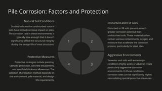 Pile Corrosion: Factors and Protection
Natural Soil Conditions
Studies indicate that undisturbed natural
soils have limited corrosive impact on piles.
The corrosion rate in these environments is
typically slow enough that it doesn't
significantly affect the structural integrity
during the design life of most structures.
1
Disturbed and Fill Soils
Disturbed or fill soils present a much
greater corrosion potential than
undisturbed soils. These materials often
contain various contaminants, oxygen, and
moisture that accelerate the corrosion
process, particularly for steel piles.
2
Aggressive Environments
Seawater and soils with extreme pH
conditions (highly acidic or alkaline) create
particularly aggressive corrosion
environments. In these conditions,
corrosion rates can be significantly higher,
necessitating special protective measures.
3
Protective Measures
Protective strategies include painting,
cathodic protection, concrete encasement,
and sacrificial thickness allowances. The
selection of protection method depends on
the environment, pile material, and design
life requirements.
4
 