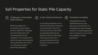 Soil Properties for Static Pile Capacity
1 Challenges in Parameter
Determination
Obtaining reliable soil
parameters for pile analysis
presents significant challenges
due to the disturbance and
remolding effects of pile
installation. The driving process
alters the original soil properties,
making laboratory test results
on undisturbed samples
potentially misleading.
2 In Situ Testing Preference
In situ testing methods such as
Standard Penetration Tests (SPT),
Cone Penetration Tests (CPT),
and Pressuremeter Tests (PMT)
are generally preferred over
laboratory tests for pile design.
These tests provide more
accurate estimations of soil
behavior under actual field
conditions.
3 Parameter Variability
Soil properties can vary
significantly across a site,
requiring comprehensive site
investigation to capture spatial
variations. Statistical approaches
may be necessary to account for
this variability in design
parameters.
 