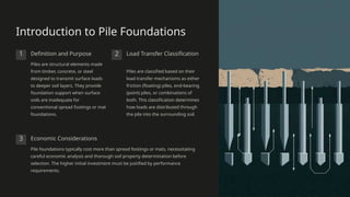 Introduction to Pile Foundations
1 Definition and Purpose
Piles are structural elements made
from timber, concrete, or steel
designed to transmit surface loads
to deeper soil layers. They provide
foundation support when surface
soils are inadequate for
conventional spread footings or mat
foundations.
2 Load Transfer Classification
Piles are classified based on their
load transfer mechanisms as either
friction (floating) piles, end-bearing
(point) piles, or combinations of
both. This classification determines
how loads are distributed through
the pile into the surrounding soil.
3 Economic Considerations
Pile foundations typically cost more than spread footings or mats, necessitating
careful economic analysis and thorough soil property determination before
selection. The higher initial investment must be justified by performance
requirements.
 