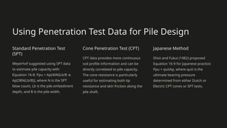 Using Penetration Test Data for Pile Design
Standard Penetration Test
(SPT)
Meyerhof suggested using SPT data
to estimate pile capacity with
Equation 16-8: Ppu = Ap(40N)Lb/B ≤
Ap[38N(Lb/B)], where N is the SPT
blow count, Lb is the pile embedment
depth, and B is the pile width.
Cone Penetration Test (CPT)
CPT data provides more continuous
soil profile information and can be
directly correlated to pile capacity.
The cone resistance is particularly
useful for estimating both tip
resistance and skin friction along the
pile shaft.
Japanese Method
Shioi and Fukui (1982) proposed
Equation 16-9 for Japanese practice:
Ppu = quitAp, where quit is the
ultimate bearing pressure
determined from either Dutch or
Electric CPT cones or SPT tests.
 