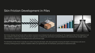 Skin Friction Development in Piles
Skin friction develops along the pile shaft as relative movement occurs between the pile and surrounding soil. The magnitude of skin friction depends on soil
type, installation method, pile material, and surface roughness. In cohesive soils, skin friction is primarily related to the undrained shear strength, while in
cohesionless soils, it depends on the effective stress and soil friction angle.
The distribution of skin friction is typically non-uniform along the pile length, with values generally increasing with depth in homogeneous soils due to
increasing confining pressure. However, installation effects can significantly alter this distribution, particularly for displacement piles.
 