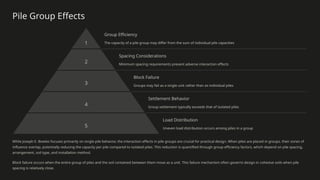 Pile Group Effects
1
Group Efficiency
The capacity of a pile group may differ from the sum of individual pile capacities
2
Spacing Considerations
Minimum spacing requirements prevent adverse interaction effects
3
Block Failure
Groups may fail as a single unit rather than as individual piles
4
Settlement Behavior
Group settlement typically exceeds that of isolated piles
5
Load Distribution
Uneven load distribution occurs among piles in a group
While Joseph E. Bowles focuses primarily on single pile behavior, the interaction effects in pile groups are crucial for practical design. When piles are placed in groups, their zones of
influence overlap, potentially reducing the capacity per pile compared to isolated piles. This reduction is quantified through group efficiency factors, which depend on pile spacing,
arrangement, soil type, and installation method.
Block failure occurs when the entire group of piles and the soil contained between them move as a unit. This failure mechanism often governs design in cohesive soils when pile
spacing is relatively close.
 