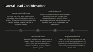 Lateral Load Considerations
1
Lateral Loading Sources
Piles must often resist lateral loads from wind,
earthquakes, earth pressure, water currents, or
eccentric vertical loads. These lateral forces create
bending moments in the pile that must be
considered in design.
2
Pile-Soil Interaction
The response of piles to lateral loads depends on
complex pile-soil interaction. The soil provides
lateral support that varies with depth and
deflection magnitude, creating a nonlinear
response system.
3
Analysis Methods
Several methods exist for analyzing laterally loaded
piles, including p-y curve methods, elastic
continuum approaches, and finite element
analysis. Each method has specific applications and
limitations based on soil conditions and pile
characteristics.
4
Design Considerations
Lateral load design must consider both pile
structural capacity (bending strength) and soil
resistance. Excessive lateral deflection can cause
serviceability issues even if structural failure
doesn't occur.
 
