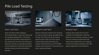 Pile Load Testing
Static Load Tests
Static load tests involve applying
incremental loads to a pile and measuring
the resulting displacement. These tests
provide the most direct measurement of
pile capacity but are time-consuming and
expensive. Results are typically presented
as load-settlement curves that reveal both
ultimate capacity and load-settlement
behavior.
Dynamic Load Tests
Dynamic load tests measure the response
of a pile to impact loading, typically during
driving. These tests are faster and less
expensive than static tests but require
sophisticated signal processing and
analysis. Methods like Case and CAPWAP
analysis convert dynamic measurements to
static capacity estimates.
Integrity Tests
Integrity tests assess the structural
condition of installed piles, detecting
defects such as necking, cracking, or voids.
Common methods include low-strain
impact tests (pulse echo), sonic logging,
and thermal integrity profiling, each with
specific applications and limitations.
 