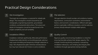 Practical Design Considerations
1 Site Investigation
Thorough site investigation is essential for reliable pile
design. The investigation should characterize soil
stratigraphy, engineering properties, groundwater
conditions, and potential obstructions. The extent and
detail of investigation should be proportional to the
project complexity and soil variability.
2 Pile Selection
Pile type selection should consider soil conditions, loading
requirements, construction constraints, environmental
factors, and economic considerations. Different pile types
perform optimally in different situations, and the selection
process should evaluate multiple viable options.
3 Installation Effects
Installation methods significantly affect pile performance.
Displacement piles densify surrounding granular soils but
may cause remolding and temporary strength reduction in
clays. Non-displacement piles minimize soil disturbance
but may have reduced skin friction in some conditions.
4 Quality Control
Rigorous quality control during installation is critical for
ensuring that piles achieve their design capacity. This
includes monitoring driving resistance, maintaining
installation tolerances, and verifying pile integrity after
installation through appropriate testing methods.
 