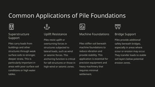Common Applications of Pile Foundations
Superstructure
Support
Piles carry loads from
buildings and other
structures through weak
surface soils to stronger,
deeper strata. This is
particularly important in
areas with poor surface soil
conditions or high water
tables.
Uplift Resistance
Piles resist uplift or
overturning forces in
structures subjected to
lateral loads, such as wind
or seismic forces. This
anchoring function is critical
for tall structures or those in
high-wind or seismic zones.
Machine Foundations
Piles stiffen soil beneath
machine foundations to
reduce vibration and
provide stability. This
application is essential for
precision equipment and
heavy machinery that
requires minimal
settlement.
Bridge Support
Piles provide additional
safety beneath bridges,
especially in areas where
scour or erosion may occur.
They transfer loads to stable
soil layers below potential
erosion zones.
 